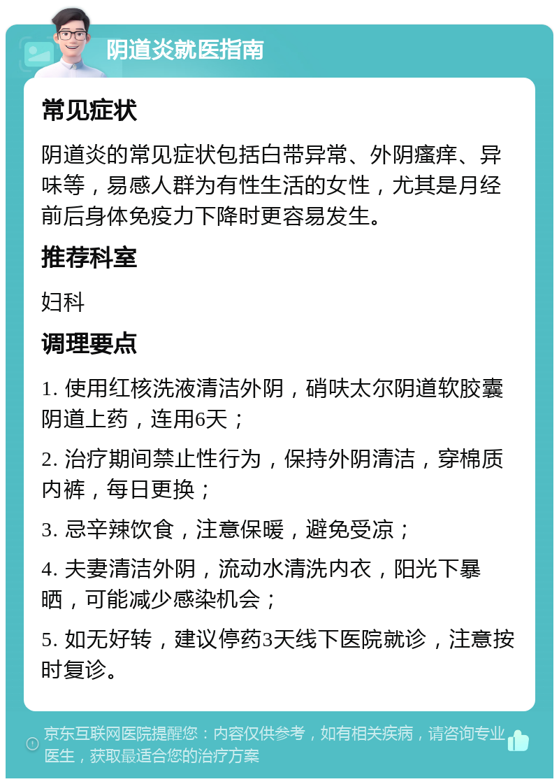 阴道炎就医指南 常见症状 阴道炎的常见症状包括白带异常、外阴瘙痒、异味等，易感人群为有性生活的女性，尤其是月经前后身体免疫力下降时更容易发生。 推荐科室 妇科 调理要点 1. 使用红核洗液清洁外阴，硝呋太尔阴道软胶囊阴道上药，连用6天； 2. 治疗期间禁止性行为，保持外阴清洁，穿棉质内裤，每日更换； 3. 忌辛辣饮食，注意保暖，避免受凉； 4. 夫妻清洁外阴，流动水清洗内衣，阳光下暴晒，可能减少感染机会； 5. 如无好转，建议停药3天线下医院就诊，注意按时复诊。