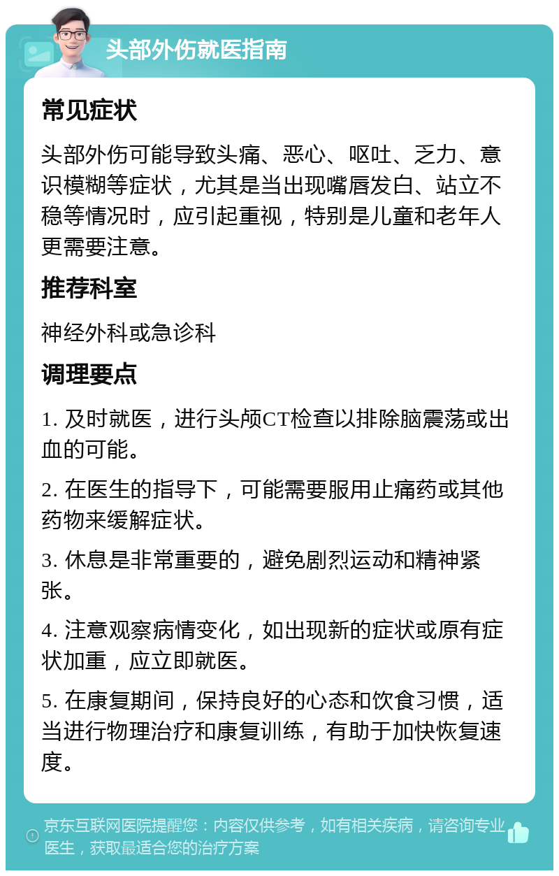 头部外伤就医指南 常见症状 头部外伤可能导致头痛、恶心、呕吐、乏力、意识模糊等症状，尤其是当出现嘴唇发白、站立不稳等情况时，应引起重视，特别是儿童和老年人更需要注意。 推荐科室 神经外科或急诊科 调理要点 1. 及时就医，进行头颅CT检查以排除脑震荡或出血的可能。 2. 在医生的指导下，可能需要服用止痛药或其他药物来缓解症状。 3. 休息是非常重要的，避免剧烈运动和精神紧张。 4. 注意观察病情变化，如出现新的症状或原有症状加重，应立即就医。 5. 在康复期间，保持良好的心态和饮食习惯，适当进行物理治疗和康复训练，有助于加快恢复速度。