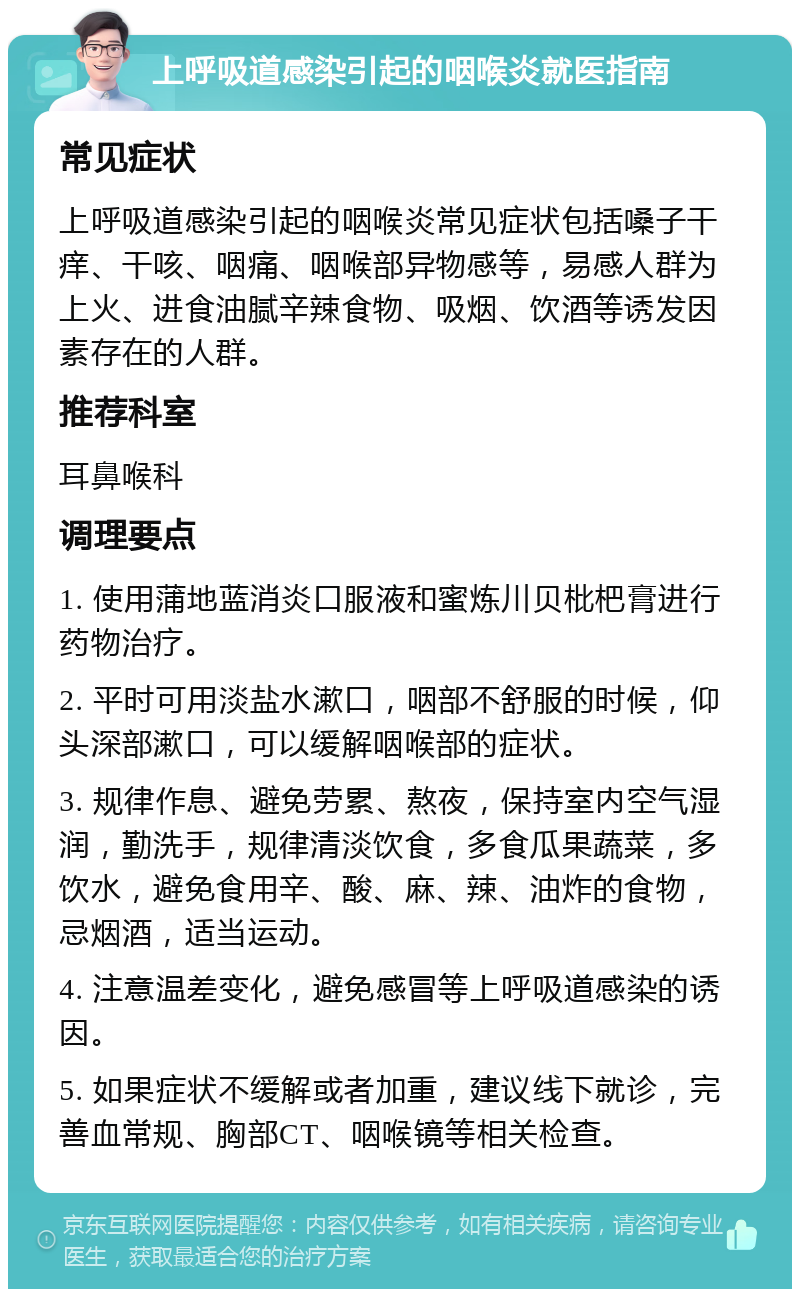 上呼吸道感染引起的咽喉炎就医指南 常见症状 上呼吸道感染引起的咽喉炎常见症状包括嗓子干痒、干咳、咽痛、咽喉部异物感等，易感人群为上火、进食油腻辛辣食物、吸烟、饮酒等诱发因素存在的人群。 推荐科室 耳鼻喉科 调理要点 1. 使用蒲地蓝消炎口服液和蜜炼川贝枇杷膏进行药物治疗。 2. 平时可用淡盐水漱口，咽部不舒服的时候，仰头深部漱口，可以缓解咽喉部的症状。 3. 规律作息、避免劳累、熬夜，保持室内空气湿润，勤洗手，规律清淡饮食，多食瓜果蔬菜，多饮水，避免食用辛、酸、麻、辣、油炸的食物，忌烟酒，适当运动。 4. 注意温差变化，避免感冒等上呼吸道感染的诱因。 5. 如果症状不缓解或者加重，建议线下就诊，完善血常规、胸部CT、咽喉镜等相关检查。