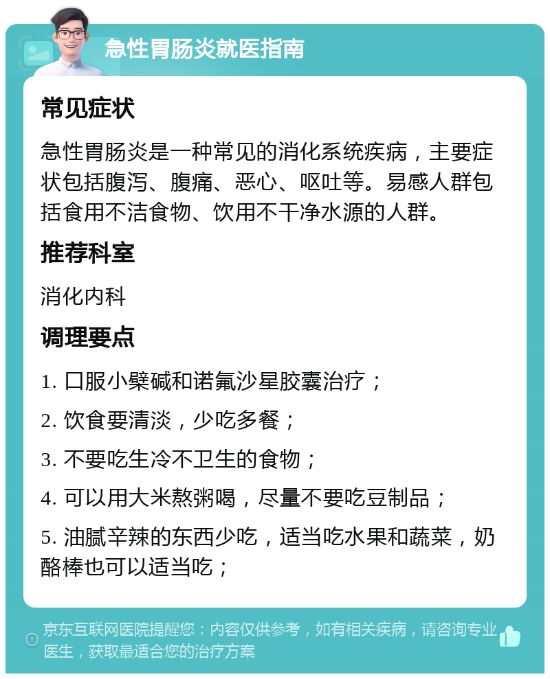 急性胃肠炎就医指南 常见症状 急性胃肠炎是一种常见的消化系统疾病，主要症状包括腹泻、腹痛、恶心、呕吐等。易感人群包括食用不洁食物、饮用不干净水源的人群。 推荐科室 消化内科 调理要点 1. 口服小檗碱和诺氟沙星胶囊治疗； 2. 饮食要清淡，少吃多餐； 3. 不要吃生冷不卫生的食物； 4. 可以用大米熬粥喝，尽量不要吃豆制品； 5. 油腻辛辣的东西少吃，适当吃水果和蔬菜，奶酪棒也可以适当吃；