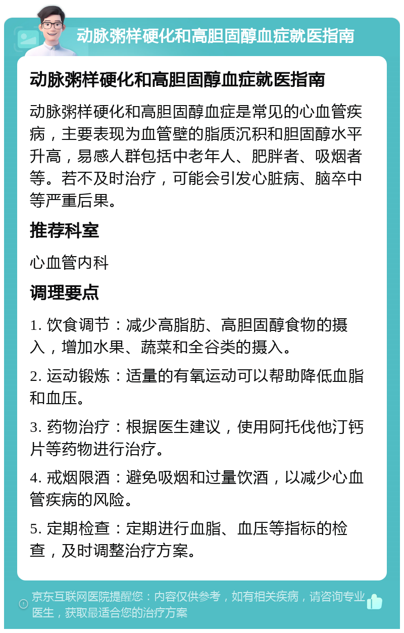 动脉粥样硬化和高胆固醇血症就医指南 动脉粥样硬化和高胆固醇血症就医指南 动脉粥样硬化和高胆固醇血症是常见的心血管疾病，主要表现为血管壁的脂质沉积和胆固醇水平升高，易感人群包括中老年人、肥胖者、吸烟者等。若不及时治疗，可能会引发心脏病、脑卒中等严重后果。 推荐科室 心血管内科 调理要点 1. 饮食调节：减少高脂肪、高胆固醇食物的摄入，增加水果、蔬菜和全谷类的摄入。 2. 运动锻炼：适量的有氧运动可以帮助降低血脂和血压。 3. 药物治疗：根据医生建议，使用阿托伐他汀钙片等药物进行治疗。 4. 戒烟限酒：避免吸烟和过量饮酒，以减少心血管疾病的风险。 5. 定期检查：定期进行血脂、血压等指标的检查，及时调整治疗方案。