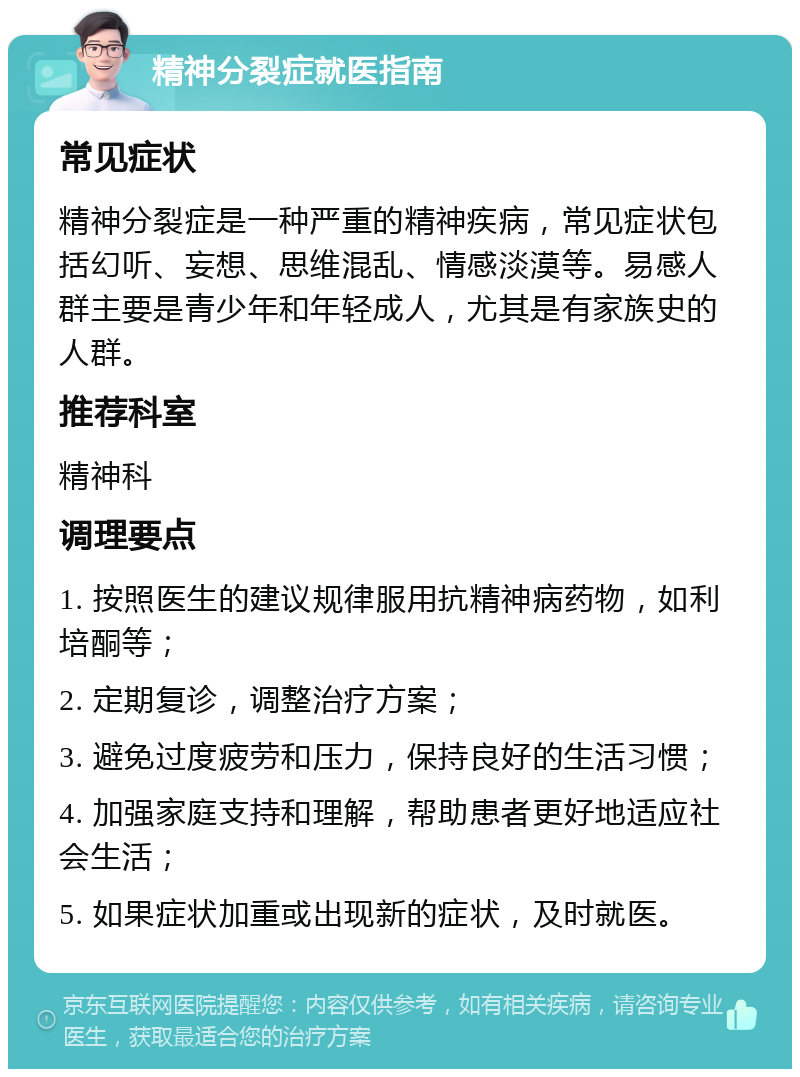 精神分裂症就医指南 常见症状 精神分裂症是一种严重的精神疾病，常见症状包括幻听、妄想、思维混乱、情感淡漠等。易感人群主要是青少年和年轻成人，尤其是有家族史的人群。 推荐科室 精神科 调理要点 1. 按照医生的建议规律服用抗精神病药物，如利培酮等； 2. 定期复诊，调整治疗方案； 3. 避免过度疲劳和压力，保持良好的生活习惯； 4. 加强家庭支持和理解，帮助患者更好地适应社会生活； 5. 如果症状加重或出现新的症状，及时就医。