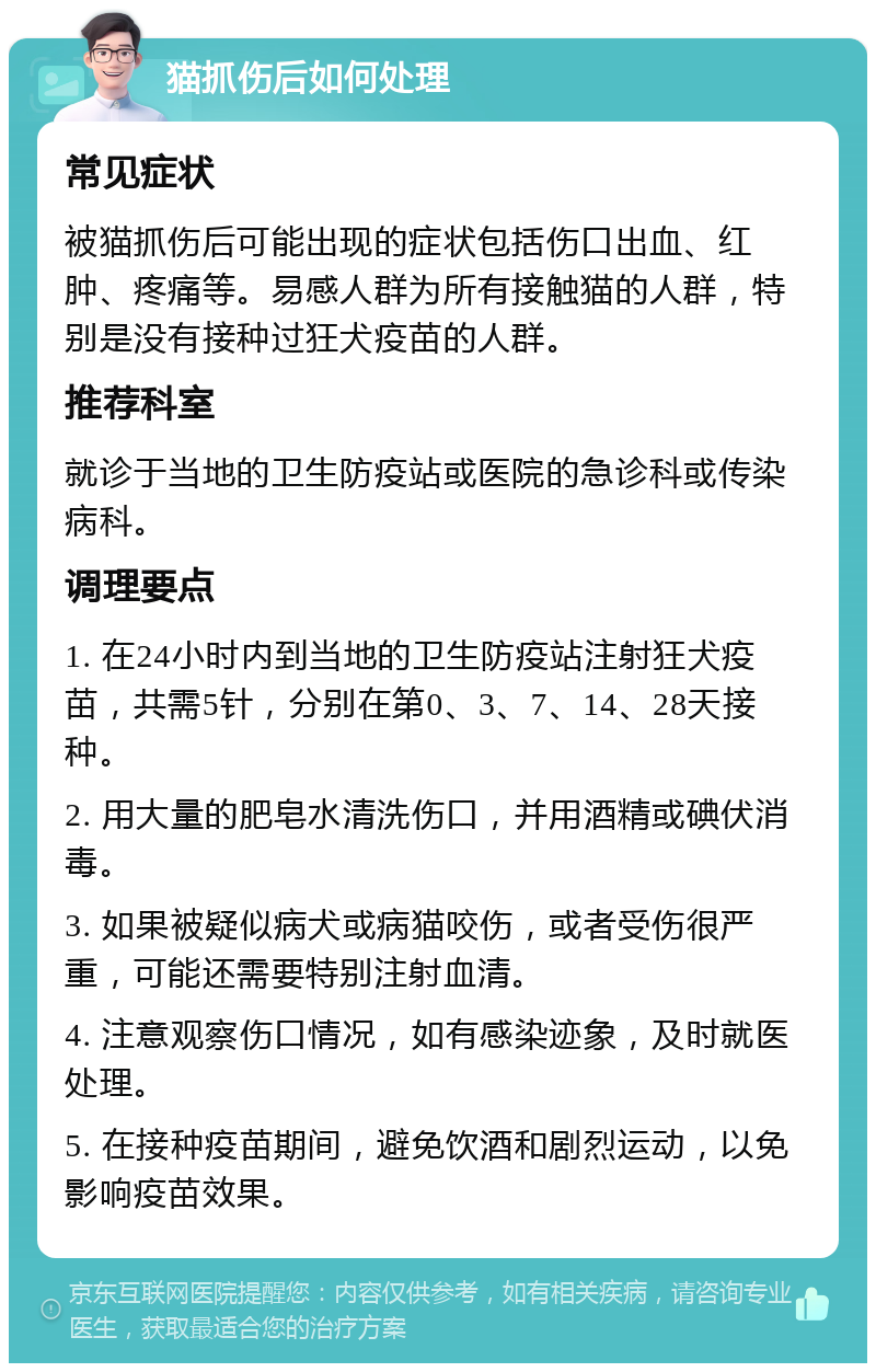 猫抓伤后如何处理 常见症状 被猫抓伤后可能出现的症状包括伤口出血、红肿、疼痛等。易感人群为所有接触猫的人群，特别是没有接种过狂犬疫苗的人群。 推荐科室 就诊于当地的卫生防疫站或医院的急诊科或传染病科。 调理要点 1. 在24小时内到当地的卫生防疫站注射狂犬疫苗，共需5针，分别在第0、3、7、14、28天接种。 2. 用大量的肥皂水清洗伤口，并用酒精或碘伏消毒。 3. 如果被疑似病犬或病猫咬伤，或者受伤很严重，可能还需要特别注射血清。 4. 注意观察伤口情况，如有感染迹象，及时就医处理。 5. 在接种疫苗期间，避免饮酒和剧烈运动，以免影响疫苗效果。