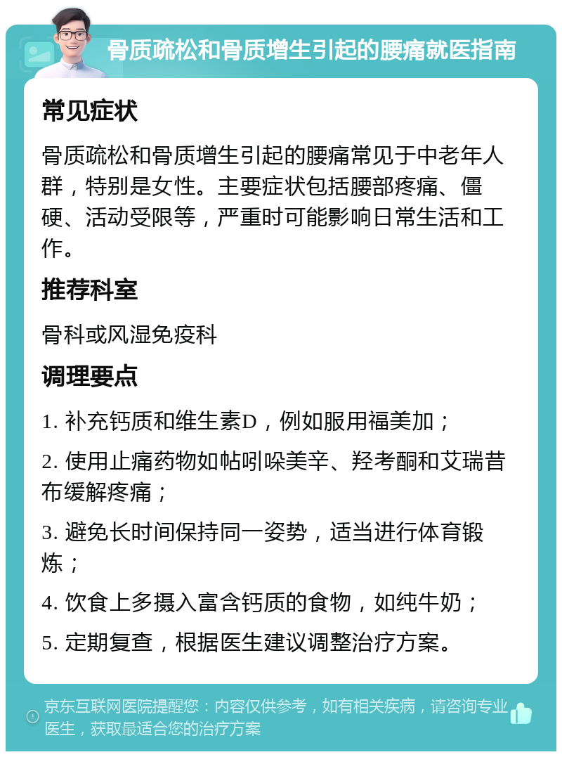 骨质疏松和骨质增生引起的腰痛就医指南 常见症状 骨质疏松和骨质增生引起的腰痛常见于中老年人群，特别是女性。主要症状包括腰部疼痛、僵硬、活动受限等，严重时可能影响日常生活和工作。 推荐科室 骨科或风湿免疫科 调理要点 1. 补充钙质和维生素D，例如服用福美加； 2. 使用止痛药物如帖吲哚美辛、羟考酮和艾瑞昔布缓解疼痛； 3. 避免长时间保持同一姿势，适当进行体育锻炼； 4. 饮食上多摄入富含钙质的食物，如纯牛奶； 5. 定期复查，根据医生建议调整治疗方案。