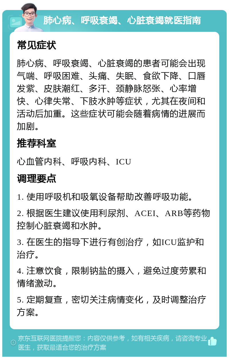 肺心病、呼吸衰竭、心脏衰竭就医指南 常见症状 肺心病、呼吸衰竭、心脏衰竭的患者可能会出现气喘、呼吸困难、头痛、失眠、食欲下降、口唇发紫、皮肤潮红、多汗、颈静脉怒张、心率增快、心律失常、下肢水肿等症状，尤其在夜间和活动后加重。这些症状可能会随着病情的进展而加剧。 推荐科室 心血管内科、呼吸内科、ICU 调理要点 1. 使用呼吸机和吸氧设备帮助改善呼吸功能。 2. 根据医生建议使用利尿剂、ACEI、ARB等药物控制心脏衰竭和水肿。 3. 在医生的指导下进行有创治疗，如ICU监护和治疗。 4. 注意饮食，限制钠盐的摄入，避免过度劳累和情绪激动。 5. 定期复查，密切关注病情变化，及时调整治疗方案。