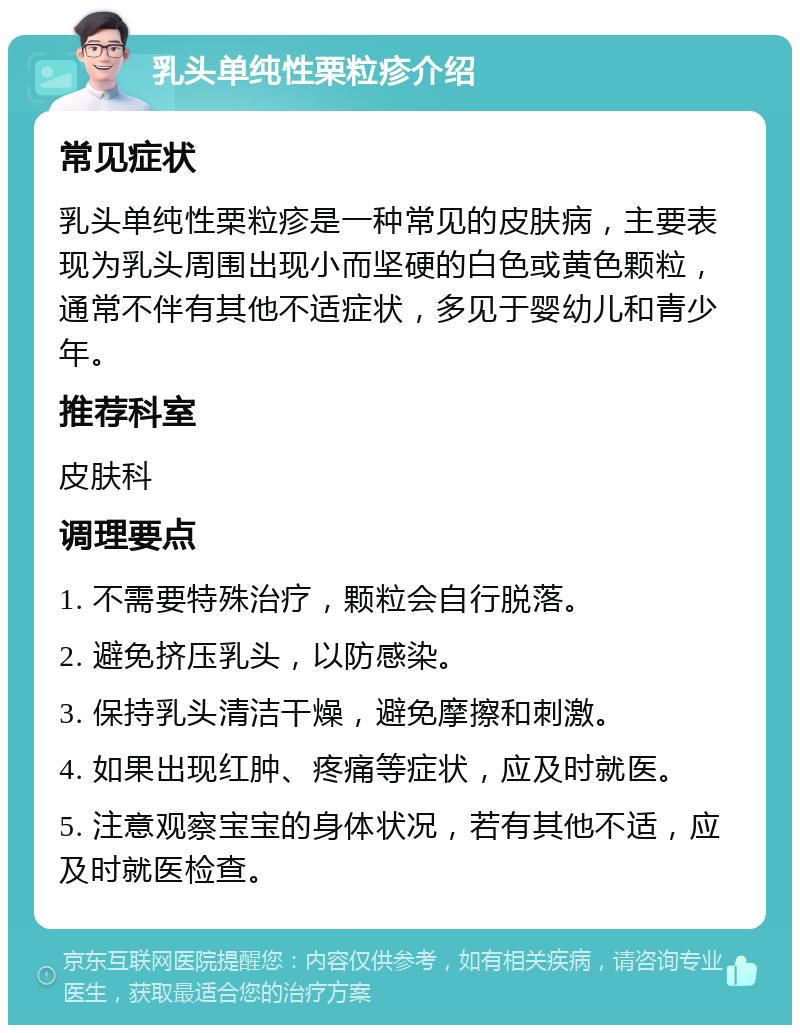 乳头单纯性栗粒疹介绍 常见症状 乳头单纯性栗粒疹是一种常见的皮肤病，主要表现为乳头周围出现小而坚硬的白色或黄色颗粒，通常不伴有其他不适症状，多见于婴幼儿和青少年。 推荐科室 皮肤科 调理要点 1. 不需要特殊治疗，颗粒会自行脱落。 2. 避免挤压乳头，以防感染。 3. 保持乳头清洁干燥，避免摩擦和刺激。 4. 如果出现红肿、疼痛等症状，应及时就医。 5. 注意观察宝宝的身体状况，若有其他不适，应及时就医检查。