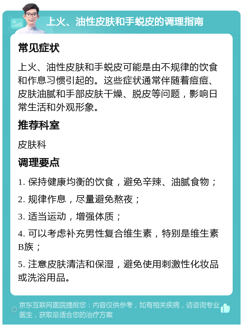 上火、油性皮肤和手蜕皮的调理指南 常见症状 上火、油性皮肤和手蜕皮可能是由不规律的饮食和作息习惯引起的。这些症状通常伴随着痘痘、皮肤油腻和手部皮肤干燥、脱皮等问题，影响日常生活和外观形象。 推荐科室 皮肤科 调理要点 1. 保持健康均衡的饮食，避免辛辣、油腻食物； 2. 规律作息，尽量避免熬夜； 3. 适当运动，增强体质； 4. 可以考虑补充男性复合维生素，特别是维生素B族； 5. 注意皮肤清洁和保湿，避免使用刺激性化妆品或洗浴用品。