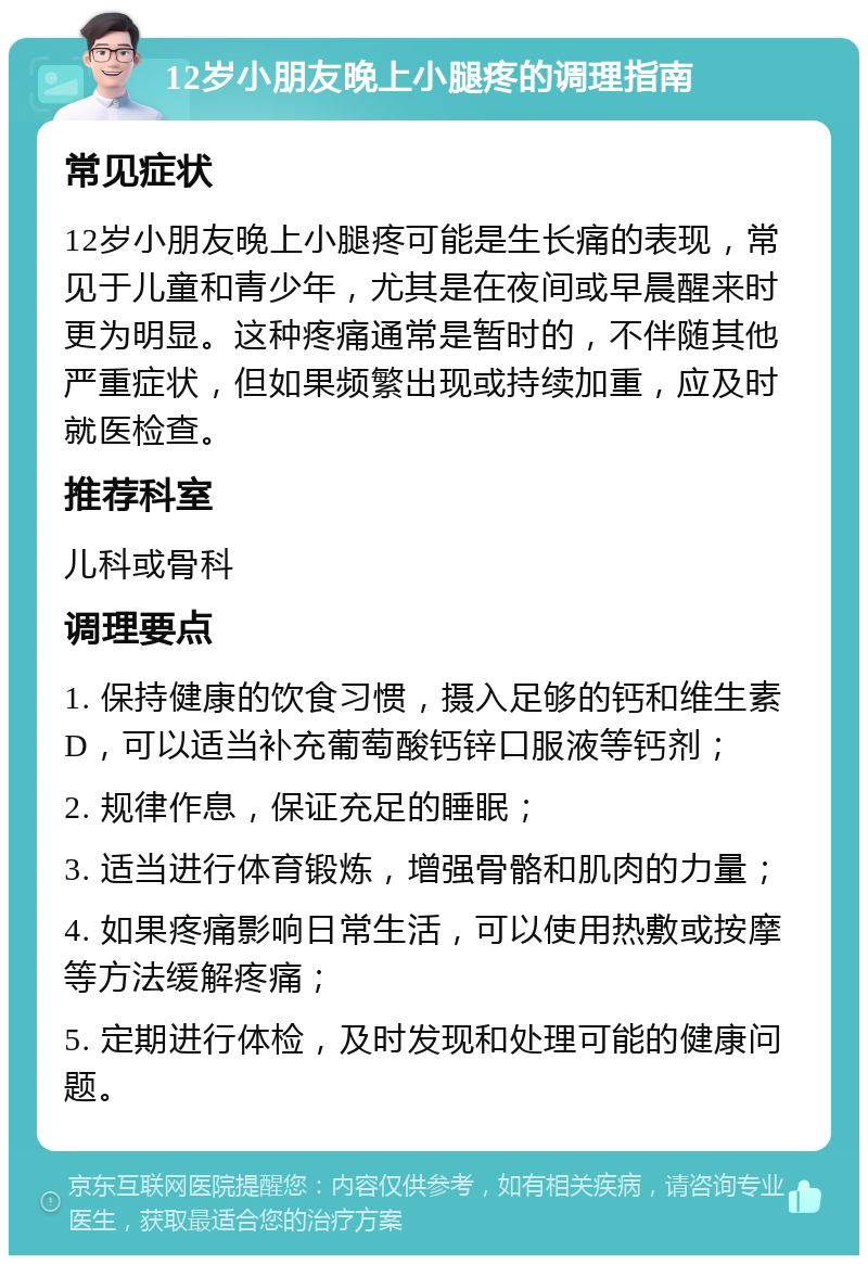 12岁小朋友晚上小腿疼的调理指南 常见症状 12岁小朋友晚上小腿疼可能是生长痛的表现，常见于儿童和青少年，尤其是在夜间或早晨醒来时更为明显。这种疼痛通常是暂时的，不伴随其他严重症状，但如果频繁出现或持续加重，应及时就医检查。 推荐科室 儿科或骨科 调理要点 1. 保持健康的饮食习惯，摄入足够的钙和维生素D，可以适当补充葡萄酸钙锌口服液等钙剂； 2. 规律作息，保证充足的睡眠； 3. 适当进行体育锻炼，增强骨骼和肌肉的力量； 4. 如果疼痛影响日常生活，可以使用热敷或按摩等方法缓解疼痛； 5. 定期进行体检，及时发现和处理可能的健康问题。