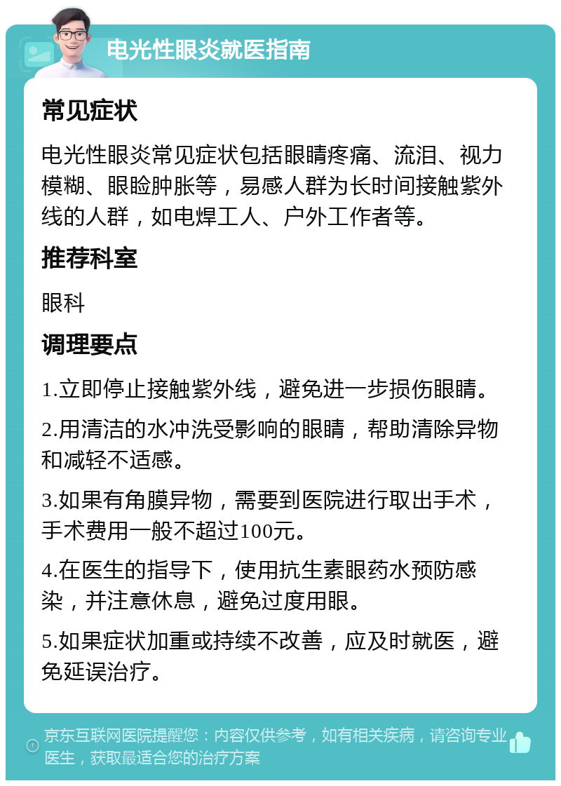 电光性眼炎就医指南 常见症状 电光性眼炎常见症状包括眼睛疼痛、流泪、视力模糊、眼睑肿胀等，易感人群为长时间接触紫外线的人群，如电焊工人、户外工作者等。 推荐科室 眼科 调理要点 1.立即停止接触紫外线，避免进一步损伤眼睛。 2.用清洁的水冲洗受影响的眼睛，帮助清除异物和减轻不适感。 3.如果有角膜异物，需要到医院进行取出手术，手术费用一般不超过100元。 4.在医生的指导下，使用抗生素眼药水预防感染，并注意休息，避免过度用眼。 5.如果症状加重或持续不改善，应及时就医，避免延误治疗。