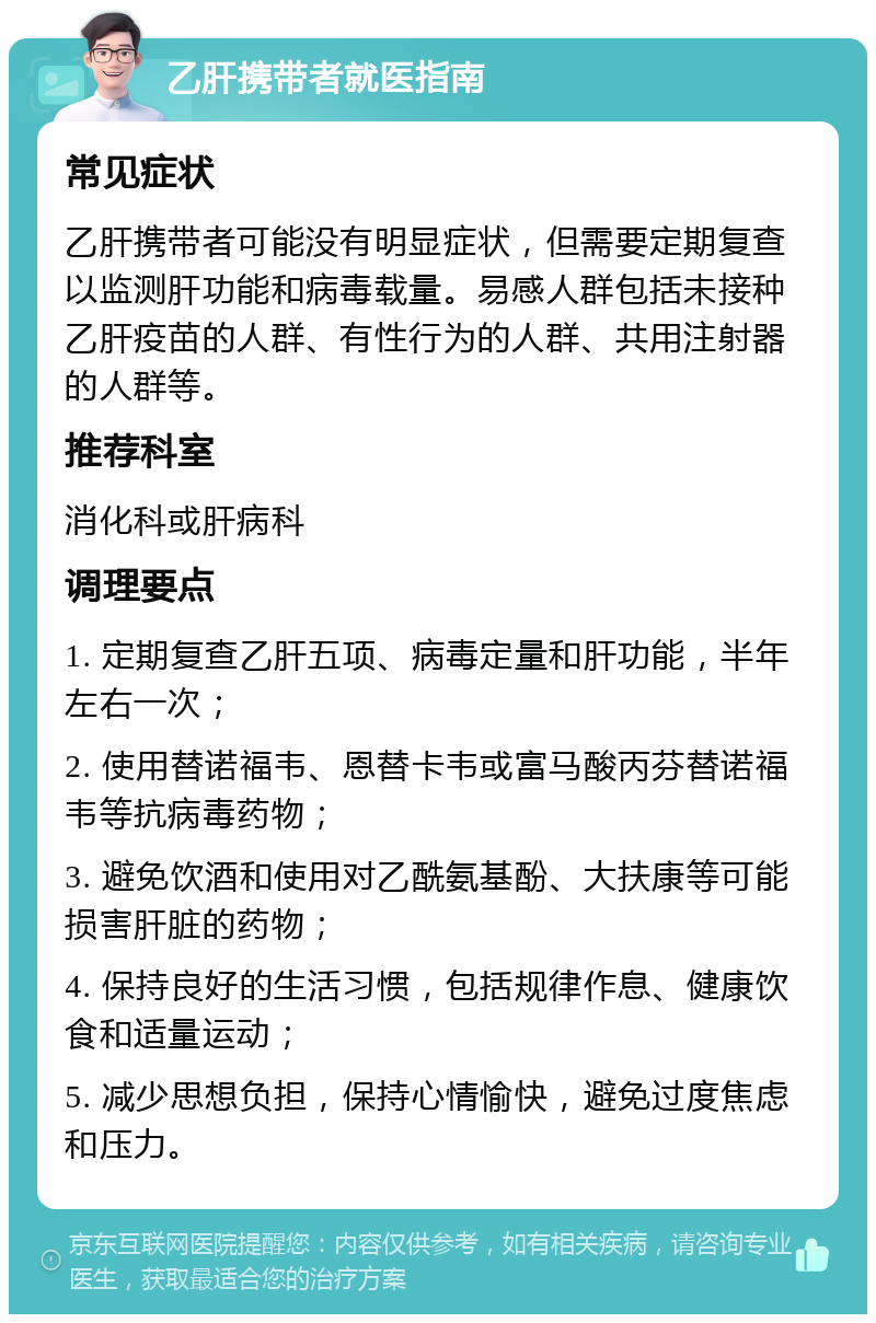 乙肝携带者就医指南 常见症状 乙肝携带者可能没有明显症状，但需要定期复查以监测肝功能和病毒载量。易感人群包括未接种乙肝疫苗的人群、有性行为的人群、共用注射器的人群等。 推荐科室 消化科或肝病科 调理要点 1. 定期复查乙肝五项、病毒定量和肝功能，半年左右一次； 2. 使用替诺福韦、恩替卡韦或富马酸丙芬替诺福韦等抗病毒药物； 3. 避免饮酒和使用对乙酰氨基酚、大扶康等可能损害肝脏的药物； 4. 保持良好的生活习惯，包括规律作息、健康饮食和适量运动； 5. 减少思想负担，保持心情愉快，避免过度焦虑和压力。