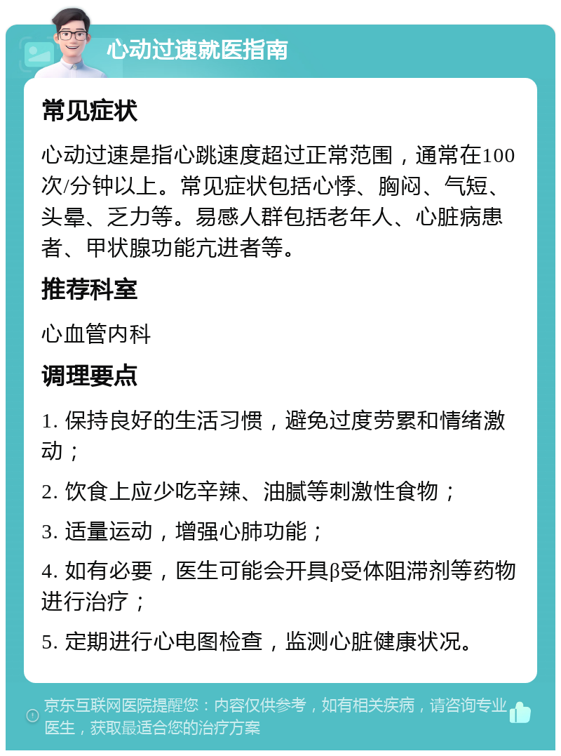 心动过速就医指南 常见症状 心动过速是指心跳速度超过正常范围，通常在100次/分钟以上。常见症状包括心悸、胸闷、气短、头晕、乏力等。易感人群包括老年人、心脏病患者、甲状腺功能亢进者等。 推荐科室 心血管内科 调理要点 1. 保持良好的生活习惯，避免过度劳累和情绪激动； 2. 饮食上应少吃辛辣、油腻等刺激性食物； 3. 适量运动，增强心肺功能； 4. 如有必要，医生可能会开具β受体阻滞剂等药物进行治疗； 5. 定期进行心电图检查，监测心脏健康状况。