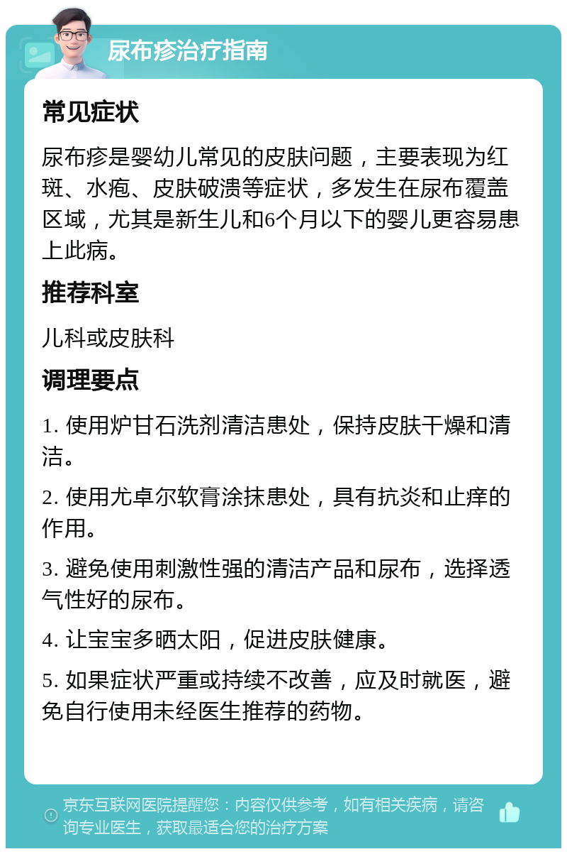 尿布疹治疗指南 常见症状 尿布疹是婴幼儿常见的皮肤问题，主要表现为红斑、水疱、皮肤破溃等症状，多发生在尿布覆盖区域，尤其是新生儿和6个月以下的婴儿更容易患上此病。 推荐科室 儿科或皮肤科 调理要点 1. 使用炉甘石洗剂清洁患处，保持皮肤干燥和清洁。 2. 使用尤卓尔软膏涂抹患处，具有抗炎和止痒的作用。 3. 避免使用刺激性强的清洁产品和尿布，选择透气性好的尿布。 4. 让宝宝多晒太阳，促进皮肤健康。 5. 如果症状严重或持续不改善，应及时就医，避免自行使用未经医生推荐的药物。