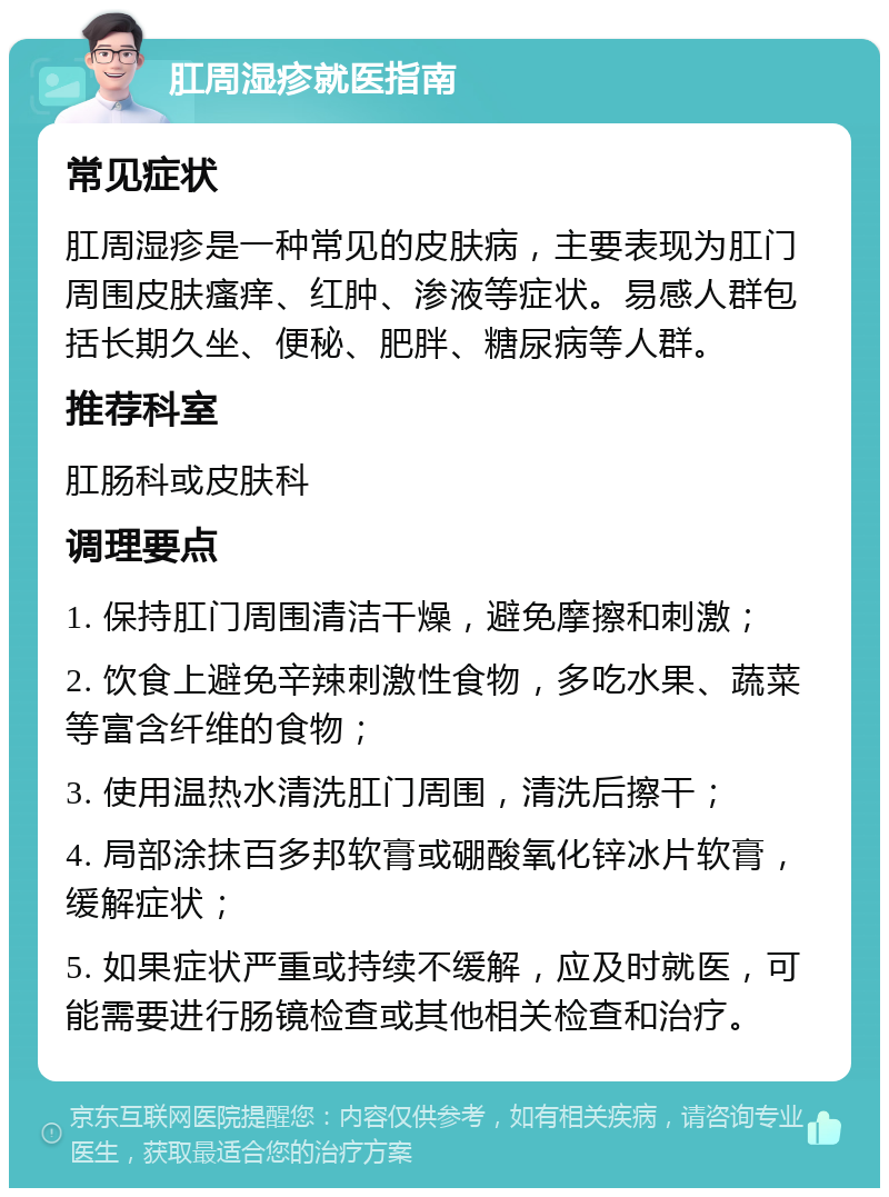 肛周湿疹就医指南 常见症状 肛周湿疹是一种常见的皮肤病，主要表现为肛门周围皮肤瘙痒、红肿、渗液等症状。易感人群包括长期久坐、便秘、肥胖、糖尿病等人群。 推荐科室 肛肠科或皮肤科 调理要点 1. 保持肛门周围清洁干燥，避免摩擦和刺激； 2. 饮食上避免辛辣刺激性食物，多吃水果、蔬菜等富含纤维的食物； 3. 使用温热水清洗肛门周围，清洗后擦干； 4. 局部涂抹百多邦软膏或硼酸氧化锌冰片软膏，缓解症状； 5. 如果症状严重或持续不缓解，应及时就医，可能需要进行肠镜检查或其他相关检查和治疗。