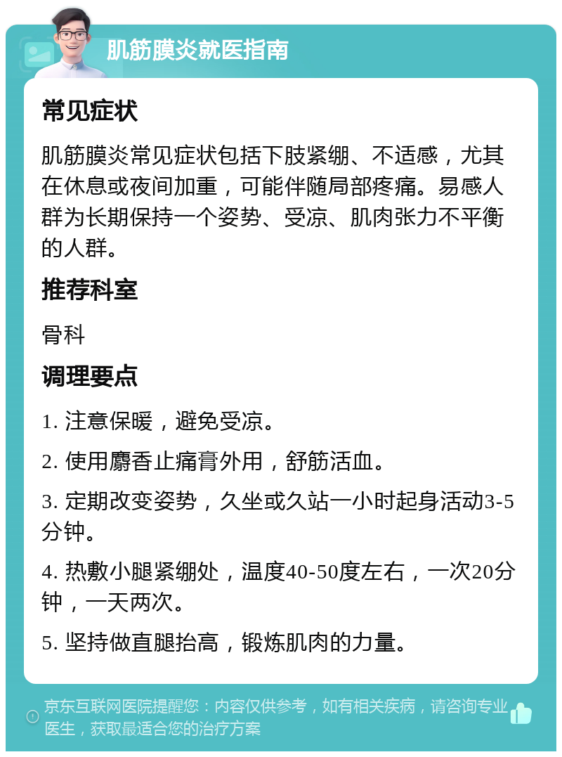 肌筋膜炎就医指南 常见症状 肌筋膜炎常见症状包括下肢紧绷、不适感，尤其在休息或夜间加重，可能伴随局部疼痛。易感人群为长期保持一个姿势、受凉、肌肉张力不平衡的人群。 推荐科室 骨科 调理要点 1. 注意保暖，避免受凉。 2. 使用麝香止痛膏外用，舒筋活血。 3. 定期改变姿势，久坐或久站一小时起身活动3-5分钟。 4. 热敷小腿紧绷处，温度40-50度左右，一次20分钟，一天两次。 5. 坚持做直腿抬高，锻炼肌肉的力量。