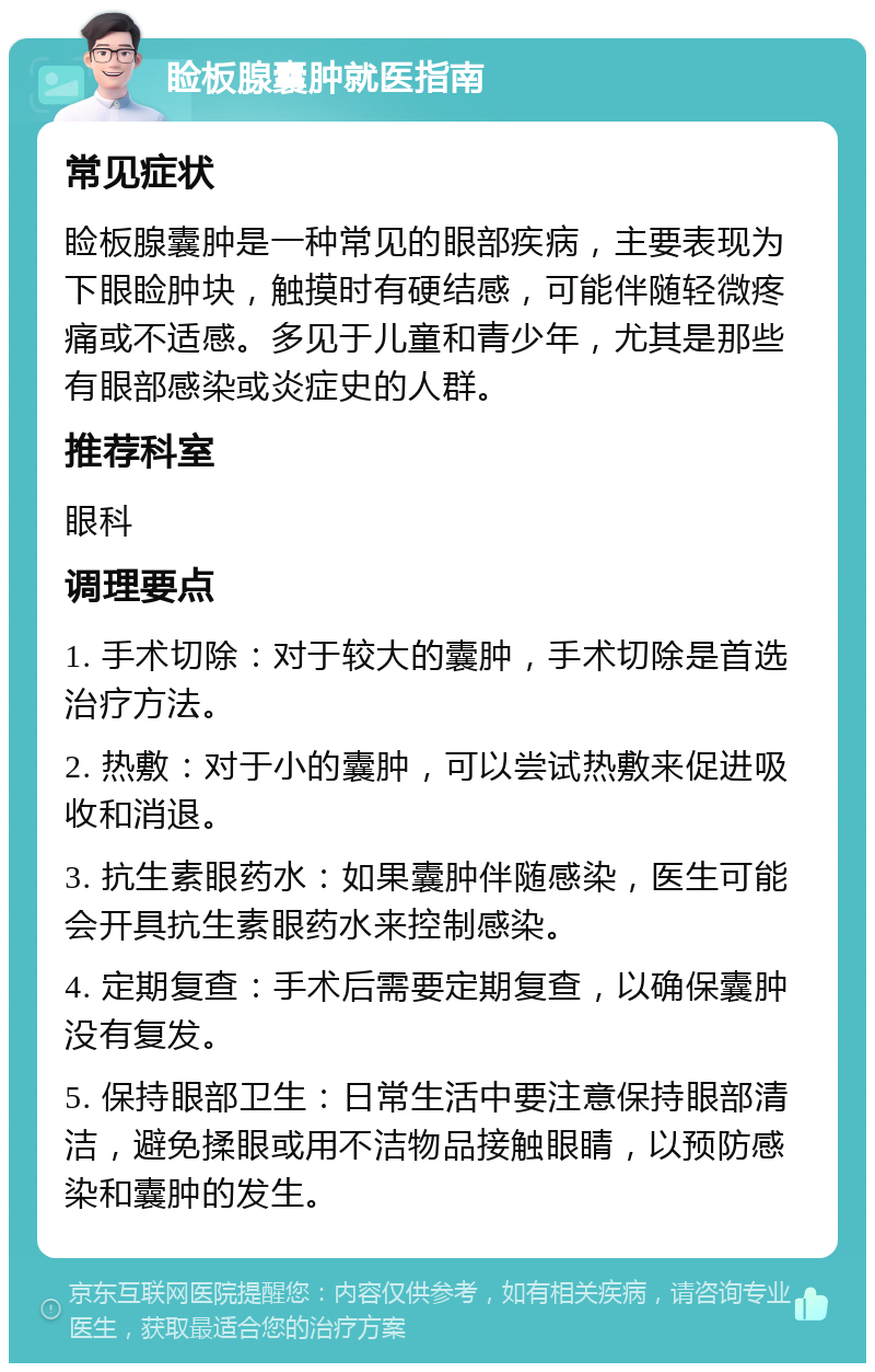 睑板腺囊肿就医指南 常见症状 睑板腺囊肿是一种常见的眼部疾病，主要表现为下眼睑肿块，触摸时有硬结感，可能伴随轻微疼痛或不适感。多见于儿童和青少年，尤其是那些有眼部感染或炎症史的人群。 推荐科室 眼科 调理要点 1. 手术切除：对于较大的囊肿，手术切除是首选治疗方法。 2. 热敷：对于小的囊肿，可以尝试热敷来促进吸收和消退。 3. 抗生素眼药水：如果囊肿伴随感染，医生可能会开具抗生素眼药水来控制感染。 4. 定期复查：手术后需要定期复查，以确保囊肿没有复发。 5. 保持眼部卫生：日常生活中要注意保持眼部清洁，避免揉眼或用不洁物品接触眼睛，以预防感染和囊肿的发生。