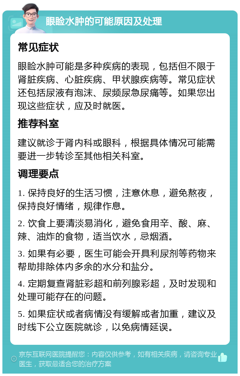 眼睑水肿的可能原因及处理 常见症状 眼睑水肿可能是多种疾病的表现，包括但不限于肾脏疾病、心脏疾病、甲状腺疾病等。常见症状还包括尿液有泡沫、尿频尿急尿痛等。如果您出现这些症状，应及时就医。 推荐科室 建议就诊于肾内科或眼科，根据具体情况可能需要进一步转诊至其他相关科室。 调理要点 1. 保持良好的生活习惯，注意休息，避免熬夜，保持良好情绪，规律作息。 2. 饮食上要清淡易消化，避免食用辛、酸、麻、辣、油炸的食物，适当饮水，忌烟酒。 3. 如果有必要，医生可能会开具利尿剂等药物来帮助排除体内多余的水分和盐分。 4. 定期复查肾脏彩超和前列腺彩超，及时发现和处理可能存在的问题。 5. 如果症状或者病情没有缓解或者加重，建议及时线下公立医院就诊，以免病情延误。