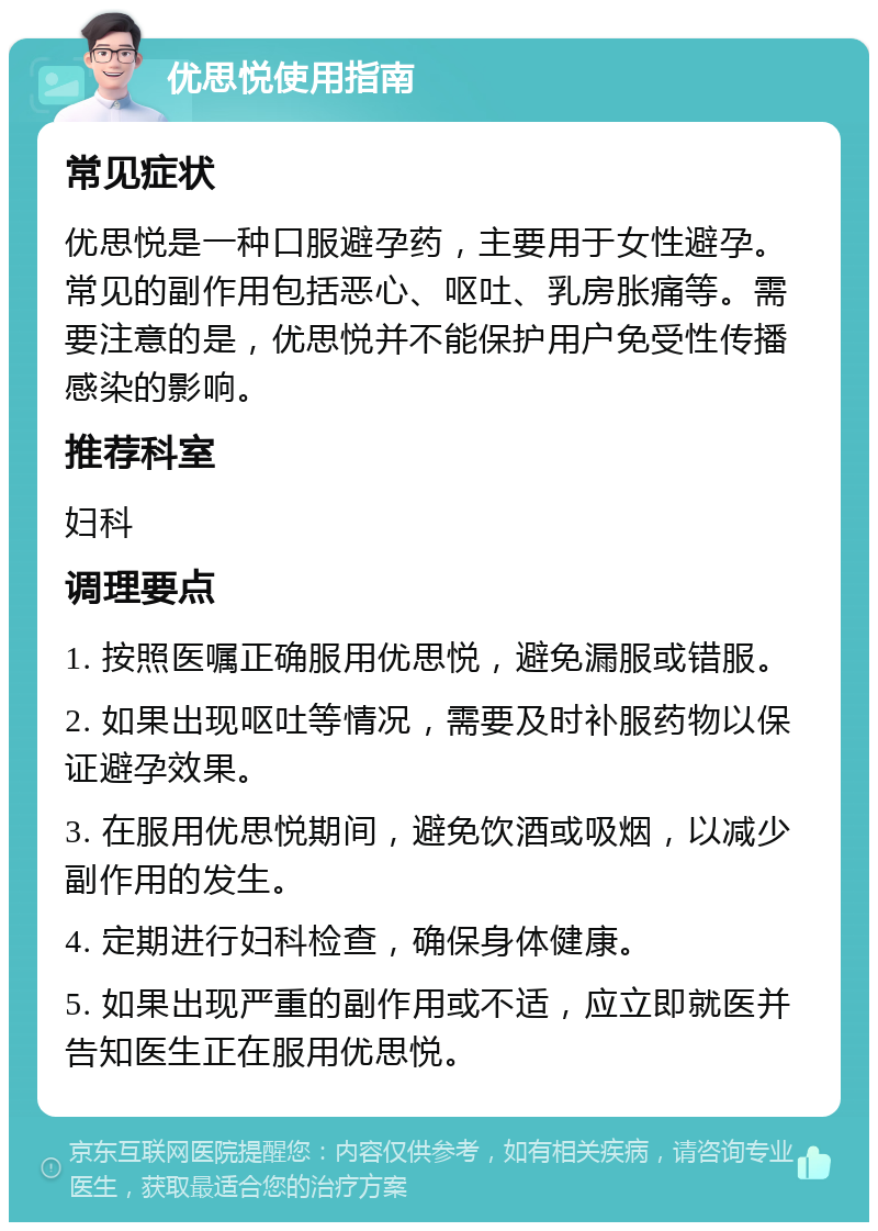 优思悦使用指南 常见症状 优思悦是一种口服避孕药，主要用于女性避孕。常见的副作用包括恶心、呕吐、乳房胀痛等。需要注意的是，优思悦并不能保护用户免受性传播感染的影响。 推荐科室 妇科 调理要点 1. 按照医嘱正确服用优思悦，避免漏服或错服。 2. 如果出现呕吐等情况，需要及时补服药物以保证避孕效果。 3. 在服用优思悦期间，避免饮酒或吸烟，以减少副作用的发生。 4. 定期进行妇科检查，确保身体健康。 5. 如果出现严重的副作用或不适，应立即就医并告知医生正在服用优思悦。