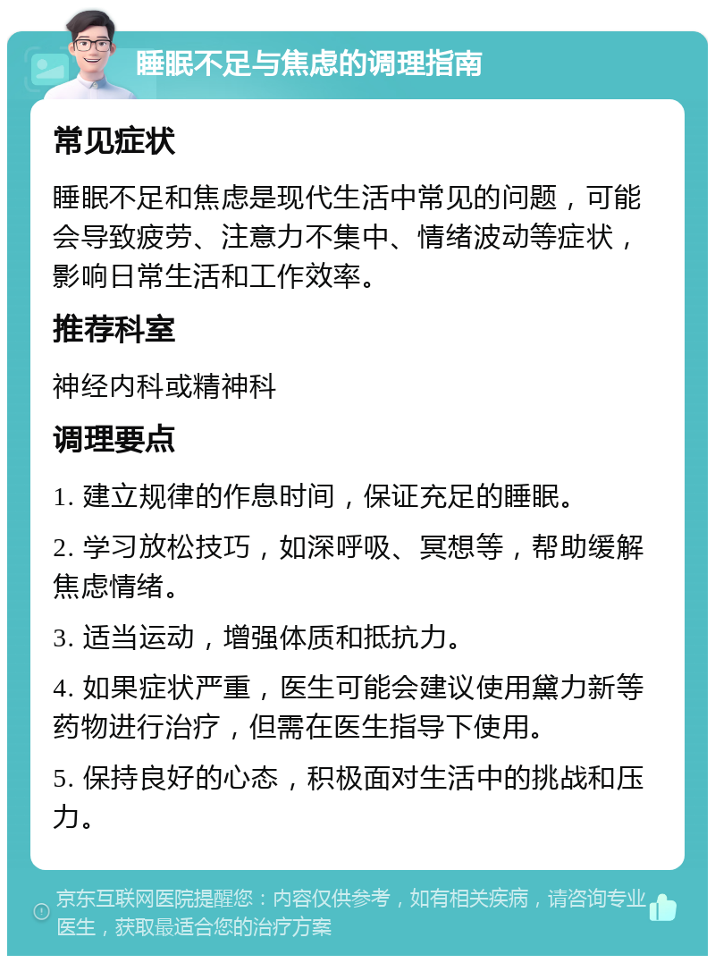 睡眠不足与焦虑的调理指南 常见症状 睡眠不足和焦虑是现代生活中常见的问题，可能会导致疲劳、注意力不集中、情绪波动等症状，影响日常生活和工作效率。 推荐科室 神经内科或精神科 调理要点 1. 建立规律的作息时间，保证充足的睡眠。 2. 学习放松技巧，如深呼吸、冥想等，帮助缓解焦虑情绪。 3. 适当运动，增强体质和抵抗力。 4. 如果症状严重，医生可能会建议使用黛力新等药物进行治疗，但需在医生指导下使用。 5. 保持良好的心态，积极面对生活中的挑战和压力。