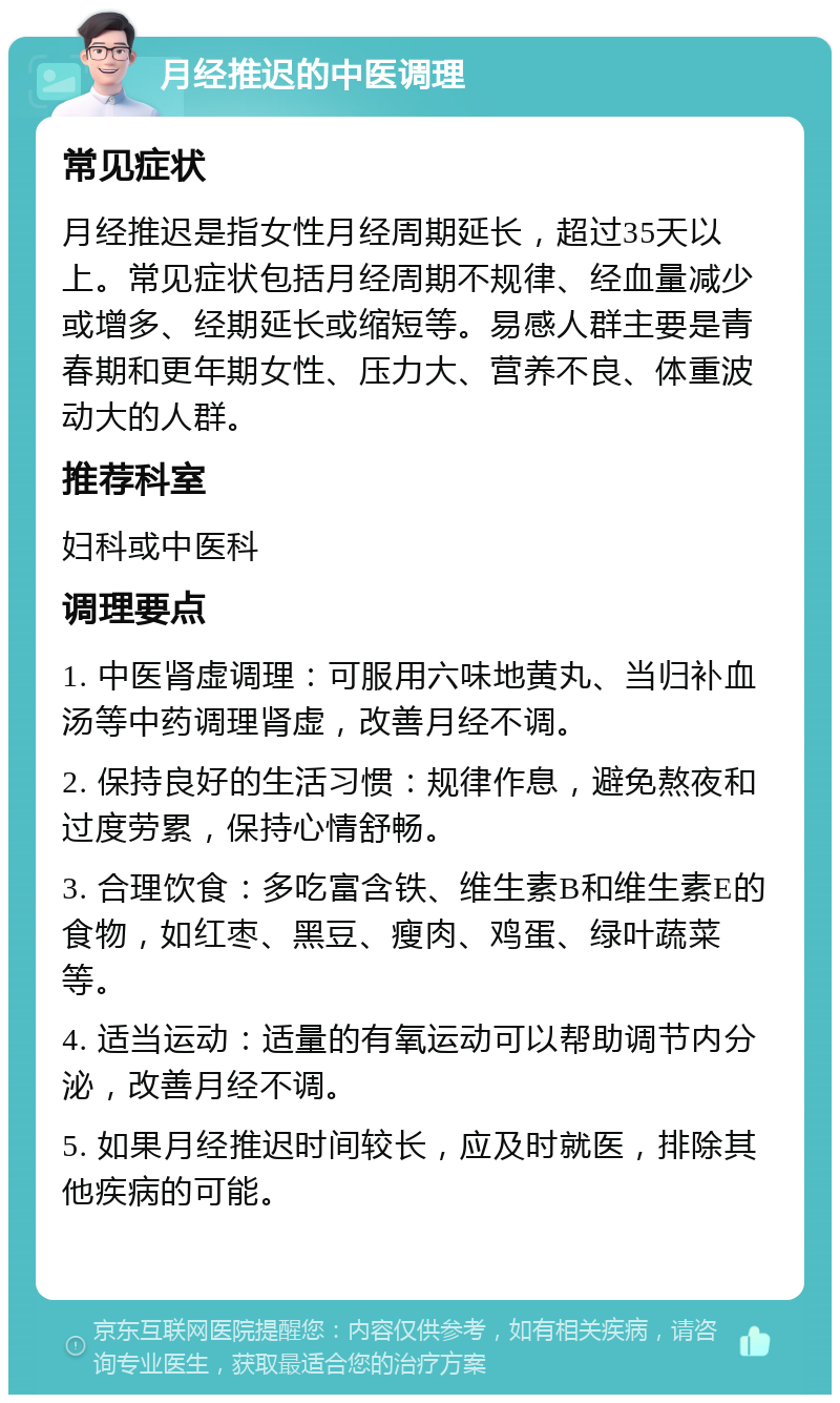 月经推迟的中医调理 常见症状 月经推迟是指女性月经周期延长，超过35天以上。常见症状包括月经周期不规律、经血量减少或增多、经期延长或缩短等。易感人群主要是青春期和更年期女性、压力大、营养不良、体重波动大的人群。 推荐科室 妇科或中医科 调理要点 1. 中医肾虚调理：可服用六味地黄丸、当归补血汤等中药调理肾虚，改善月经不调。 2. 保持良好的生活习惯：规律作息，避免熬夜和过度劳累，保持心情舒畅。 3. 合理饮食：多吃富含铁、维生素B和维生素E的食物，如红枣、黑豆、瘦肉、鸡蛋、绿叶蔬菜等。 4. 适当运动：适量的有氧运动可以帮助调节内分泌，改善月经不调。 5. 如果月经推迟时间较长，应及时就医，排除其他疾病的可能。