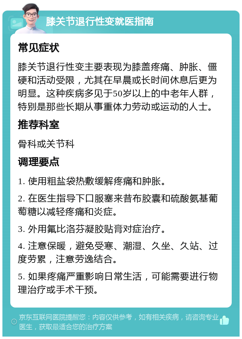 膝关节退行性变就医指南 常见症状 膝关节退行性变主要表现为膝盖疼痛、肿胀、僵硬和活动受限，尤其在早晨或长时间休息后更为明显。这种疾病多见于50岁以上的中老年人群，特别是那些长期从事重体力劳动或运动的人士。 推荐科室 骨科或关节科 调理要点 1. 使用粗盐袋热敷缓解疼痛和肿胀。 2. 在医生指导下口服塞来昔布胶囊和硫酸氨基葡萄糖以减轻疼痛和炎症。 3. 外用氟比洛芬凝胶贴膏对症治疗。 4. 注意保暖，避免受寒、潮湿、久坐、久站、过度劳累，注意劳逸结合。 5. 如果疼痛严重影响日常生活，可能需要进行物理治疗或手术干预。