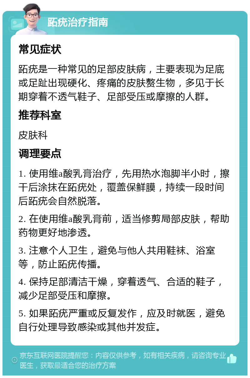 跖疣治疗指南 常见症状 跖疣是一种常见的足部皮肤病，主要表现为足底或足趾出现硬化、疼痛的皮肤赘生物，多见于长期穿着不透气鞋子、足部受压或摩擦的人群。 推荐科室 皮肤科 调理要点 1. 使用维a酸乳膏治疗，先用热水泡脚半小时，擦干后涂抹在跖疣处，覆盖保鲜膜，持续一段时间后跖疣会自然脱落。 2. 在使用维a酸乳膏前，适当修剪局部皮肤，帮助药物更好地渗透。 3. 注意个人卫生，避免与他人共用鞋袜、浴室等，防止跖疣传播。 4. 保持足部清洁干燥，穿着透气、合适的鞋子，减少足部受压和摩擦。 5. 如果跖疣严重或反复发作，应及时就医，避免自行处理导致感染或其他并发症。