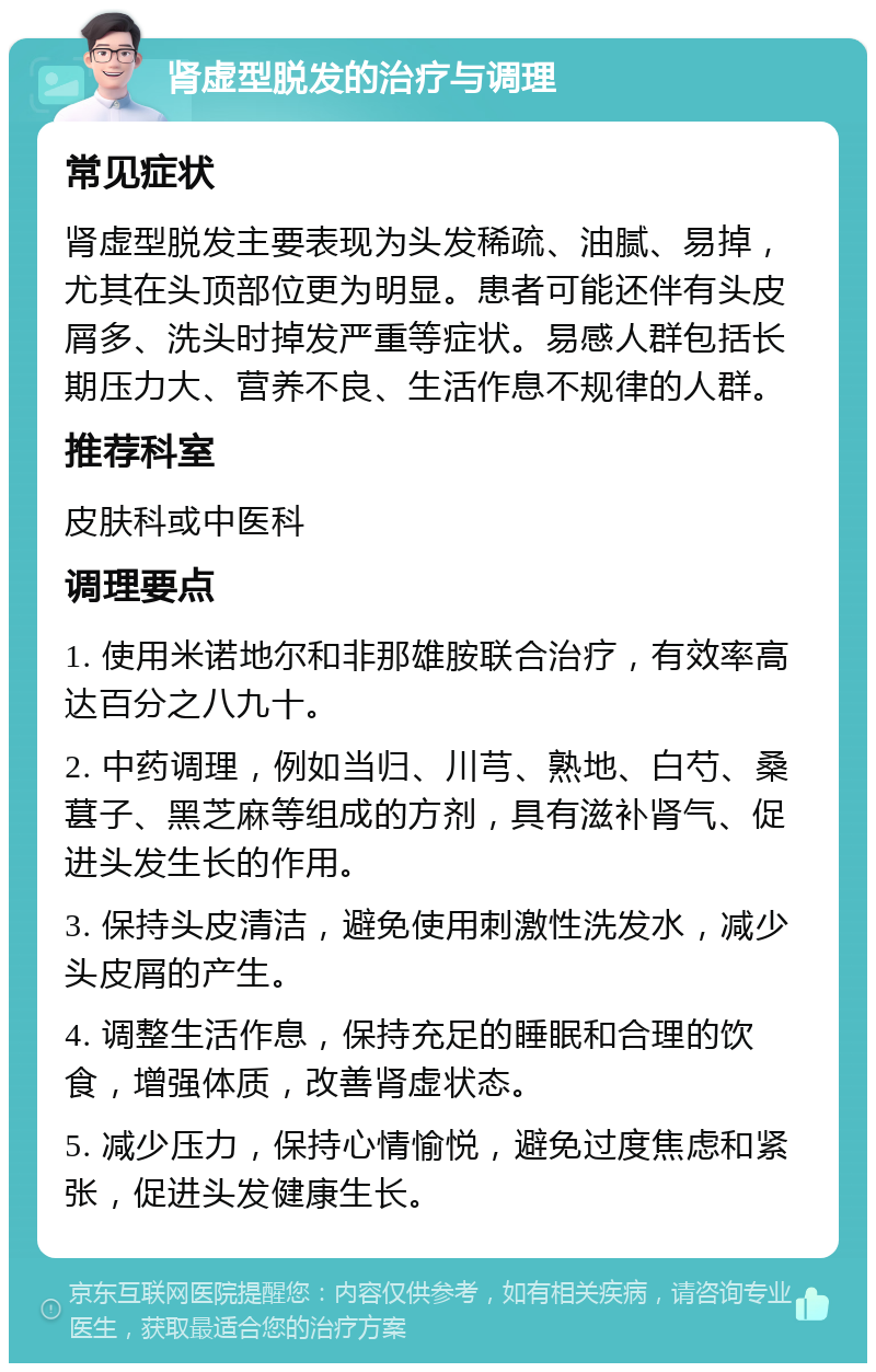 肾虚型脱发的治疗与调理 常见症状 肾虚型脱发主要表现为头发稀疏、油腻、易掉，尤其在头顶部位更为明显。患者可能还伴有头皮屑多、洗头时掉发严重等症状。易感人群包括长期压力大、营养不良、生活作息不规律的人群。 推荐科室 皮肤科或中医科 调理要点 1. 使用米诺地尔和非那雄胺联合治疗，有效率高达百分之八九十。 2. 中药调理，例如当归、川芎、熟地、白芍、桑葚子、黑芝麻等组成的方剂，具有滋补肾气、促进头发生长的作用。 3. 保持头皮清洁，避免使用刺激性洗发水，减少头皮屑的产生。 4. 调整生活作息，保持充足的睡眠和合理的饮食，增强体质，改善肾虚状态。 5. 减少压力，保持心情愉悦，避免过度焦虑和紧张，促进头发健康生长。