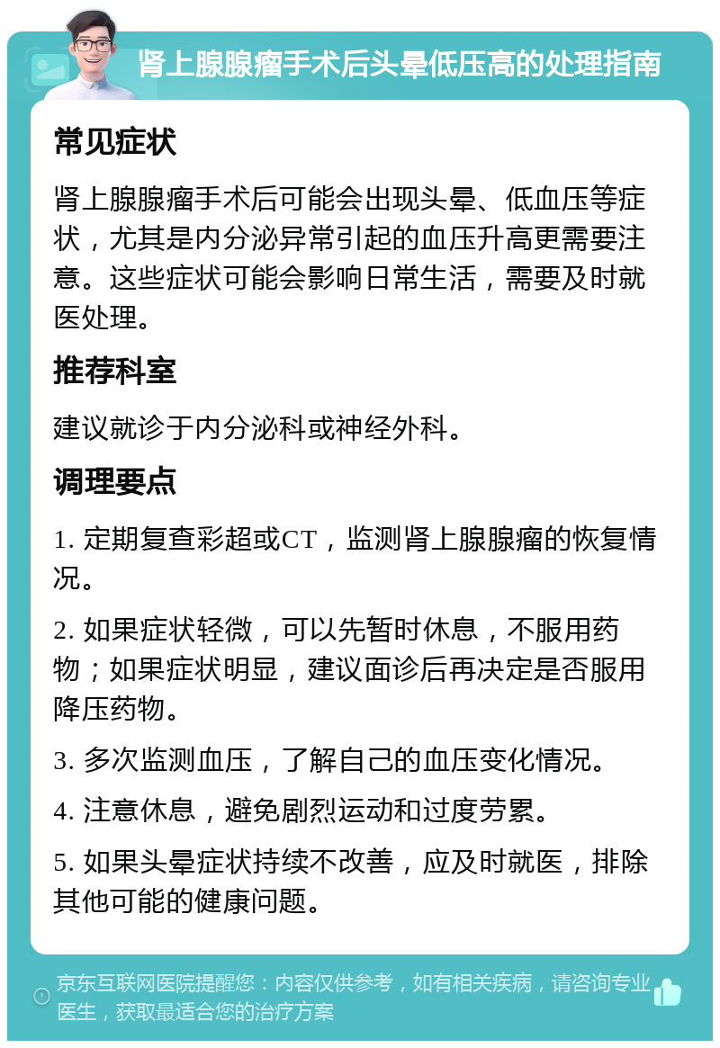 肾上腺腺瘤手术后头晕低压高的处理指南 常见症状 肾上腺腺瘤手术后可能会出现头晕、低血压等症状，尤其是内分泌异常引起的血压升高更需要注意。这些症状可能会影响日常生活，需要及时就医处理。 推荐科室 建议就诊于内分泌科或神经外科。 调理要点 1. 定期复查彩超或CT，监测肾上腺腺瘤的恢复情况。 2. 如果症状轻微，可以先暂时休息，不服用药物；如果症状明显，建议面诊后再决定是否服用降压药物。 3. 多次监测血压，了解自己的血压变化情况。 4. 注意休息，避免剧烈运动和过度劳累。 5. 如果头晕症状持续不改善，应及时就医，排除其他可能的健康问题。