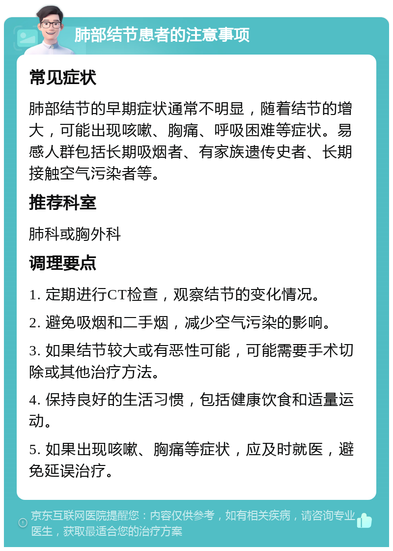 肺部结节患者的注意事项 常见症状 肺部结节的早期症状通常不明显，随着结节的增大，可能出现咳嗽、胸痛、呼吸困难等症状。易感人群包括长期吸烟者、有家族遗传史者、长期接触空气污染者等。 推荐科室 肺科或胸外科 调理要点 1. 定期进行CT检查，观察结节的变化情况。 2. 避免吸烟和二手烟，减少空气污染的影响。 3. 如果结节较大或有恶性可能，可能需要手术切除或其他治疗方法。 4. 保持良好的生活习惯，包括健康饮食和适量运动。 5. 如果出现咳嗽、胸痛等症状，应及时就医，避免延误治疗。