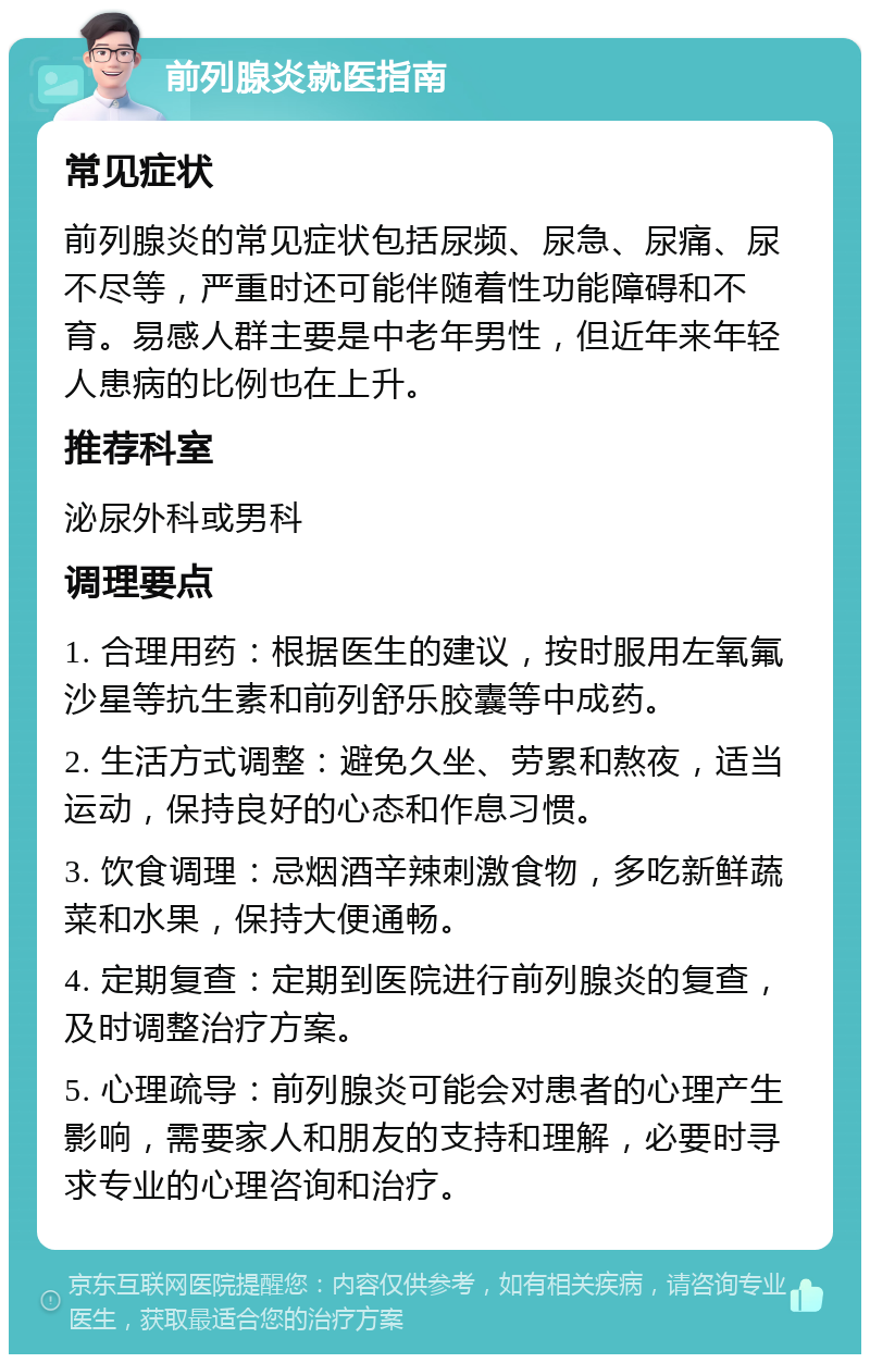 前列腺炎就医指南 常见症状 前列腺炎的常见症状包括尿频、尿急、尿痛、尿不尽等，严重时还可能伴随着性功能障碍和不育。易感人群主要是中老年男性，但近年来年轻人患病的比例也在上升。 推荐科室 泌尿外科或男科 调理要点 1. 合理用药：根据医生的建议，按时服用左氧氟沙星等抗生素和前列舒乐胶囊等中成药。 2. 生活方式调整：避免久坐、劳累和熬夜，适当运动，保持良好的心态和作息习惯。 3. 饮食调理：忌烟酒辛辣刺激食物，多吃新鲜蔬菜和水果，保持大便通畅。 4. 定期复查：定期到医院进行前列腺炎的复查，及时调整治疗方案。 5. 心理疏导：前列腺炎可能会对患者的心理产生影响，需要家人和朋友的支持和理解，必要时寻求专业的心理咨询和治疗。