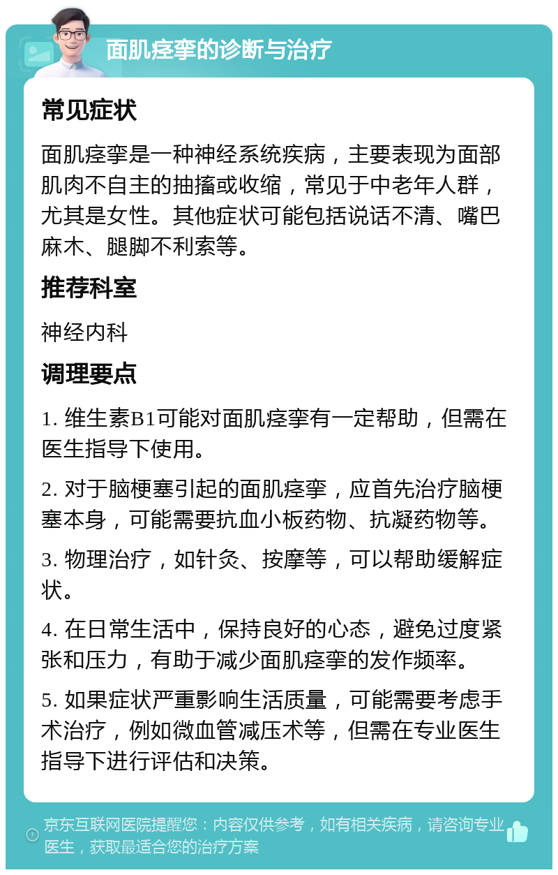 面肌痉挛的诊断与治疗 常见症状 面肌痉挛是一种神经系统疾病，主要表现为面部肌肉不自主的抽搐或收缩，常见于中老年人群，尤其是女性。其他症状可能包括说话不清、嘴巴麻木、腿脚不利索等。 推荐科室 神经内科 调理要点 1. 维生素B1可能对面肌痉挛有一定帮助，但需在医生指导下使用。 2. 对于脑梗塞引起的面肌痉挛，应首先治疗脑梗塞本身，可能需要抗血小板药物、抗凝药物等。 3. 物理治疗，如针灸、按摩等，可以帮助缓解症状。 4. 在日常生活中，保持良好的心态，避免过度紧张和压力，有助于减少面肌痉挛的发作频率。 5. 如果症状严重影响生活质量，可能需要考虑手术治疗，例如微血管减压术等，但需在专业医生指导下进行评估和决策。