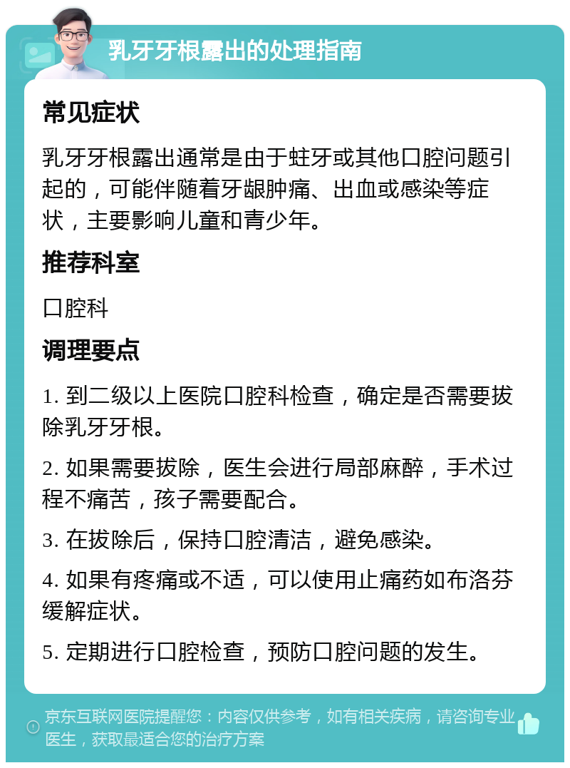 乳牙牙根露出的处理指南 常见症状 乳牙牙根露出通常是由于蛀牙或其他口腔问题引起的，可能伴随着牙龈肿痛、出血或感染等症状，主要影响儿童和青少年。 推荐科室 口腔科 调理要点 1. 到二级以上医院口腔科检查，确定是否需要拔除乳牙牙根。 2. 如果需要拔除，医生会进行局部麻醉，手术过程不痛苦，孩子需要配合。 3. 在拔除后，保持口腔清洁，避免感染。 4. 如果有疼痛或不适，可以使用止痛药如布洛芬缓解症状。 5. 定期进行口腔检查，预防口腔问题的发生。