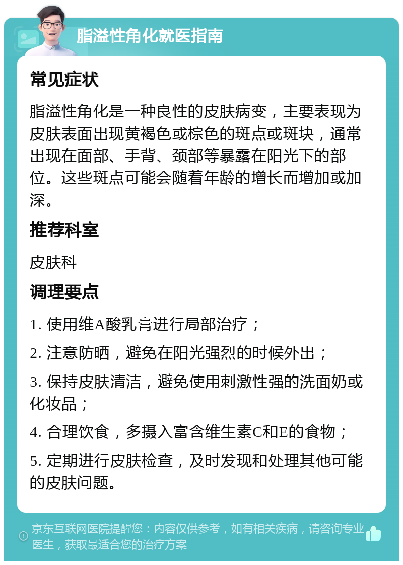 脂溢性角化就医指南 常见症状 脂溢性角化是一种良性的皮肤病变，主要表现为皮肤表面出现黄褐色或棕色的斑点或斑块，通常出现在面部、手背、颈部等暴露在阳光下的部位。这些斑点可能会随着年龄的增长而增加或加深。 推荐科室 皮肤科 调理要点 1. 使用维A酸乳膏进行局部治疗； 2. 注意防晒，避免在阳光强烈的时候外出； 3. 保持皮肤清洁，避免使用刺激性强的洗面奶或化妆品； 4. 合理饮食，多摄入富含维生素C和E的食物； 5. 定期进行皮肤检查，及时发现和处理其他可能的皮肤问题。