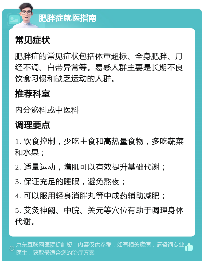 肥胖症就医指南 常见症状 肥胖症的常见症状包括体重超标、全身肥胖、月经不调、白带异常等。易感人群主要是长期不良饮食习惯和缺乏运动的人群。 推荐科室 内分泌科或中医科 调理要点 1. 饮食控制，少吃主食和高热量食物，多吃蔬菜和水果； 2. 适量运动，增肌可以有效提升基础代谢； 3. 保证充足的睡眠，避免熬夜； 4. 可以服用轻身消胖丸等中成药辅助减肥； 5. 艾灸神阙、中脘、关元等穴位有助于调理身体代谢。