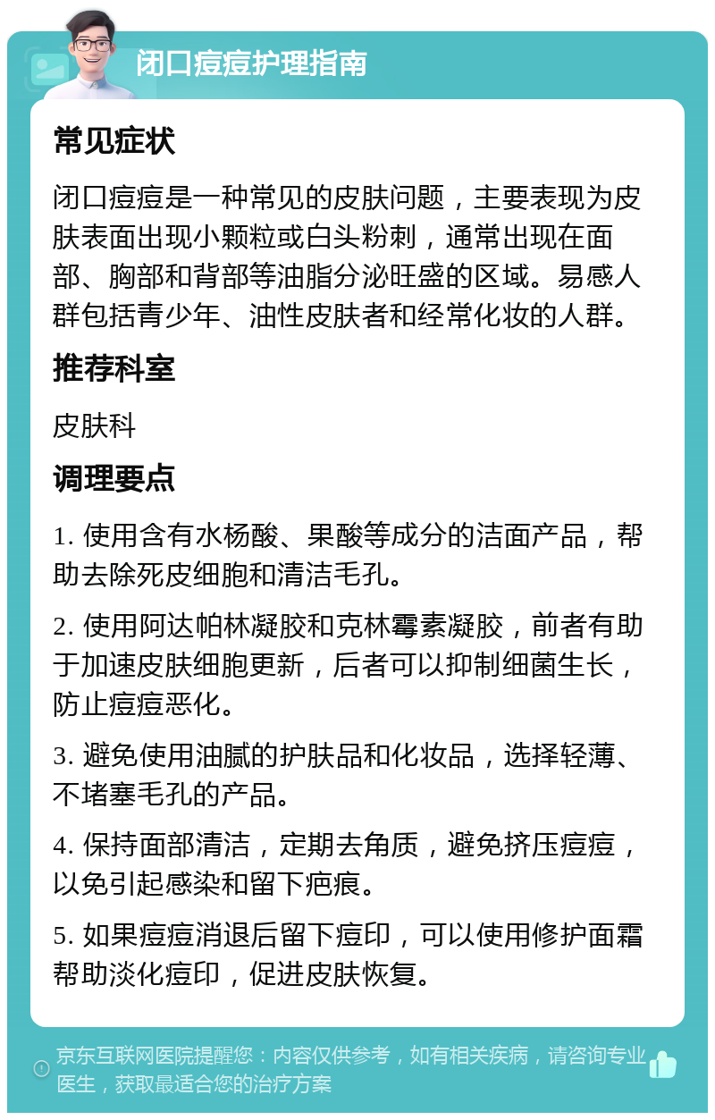 闭口痘痘护理指南 常见症状 闭口痘痘是一种常见的皮肤问题，主要表现为皮肤表面出现小颗粒或白头粉刺，通常出现在面部、胸部和背部等油脂分泌旺盛的区域。易感人群包括青少年、油性皮肤者和经常化妆的人群。 推荐科室 皮肤科 调理要点 1. 使用含有水杨酸、果酸等成分的洁面产品，帮助去除死皮细胞和清洁毛孔。 2. 使用阿达帕林凝胶和克林霉素凝胶，前者有助于加速皮肤细胞更新，后者可以抑制细菌生长，防止痘痘恶化。 3. 避免使用油腻的护肤品和化妆品，选择轻薄、不堵塞毛孔的产品。 4. 保持面部清洁，定期去角质，避免挤压痘痘，以免引起感染和留下疤痕。 5. 如果痘痘消退后留下痘印，可以使用修护面霜帮助淡化痘印，促进皮肤恢复。