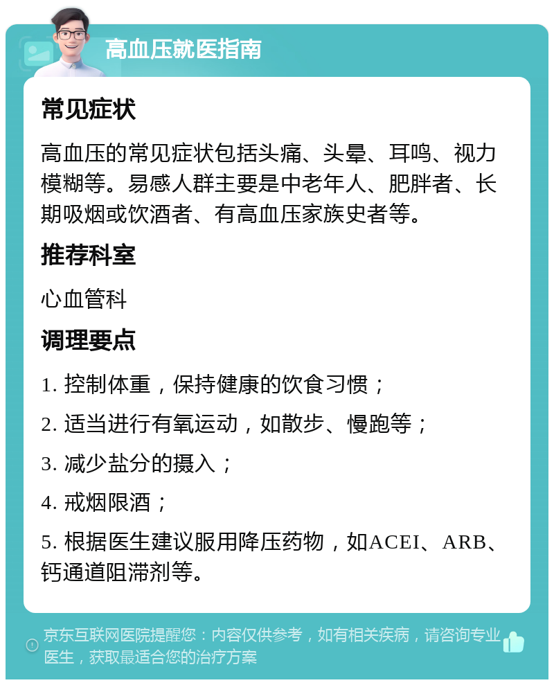 高血压就医指南 常见症状 高血压的常见症状包括头痛、头晕、耳鸣、视力模糊等。易感人群主要是中老年人、肥胖者、长期吸烟或饮酒者、有高血压家族史者等。 推荐科室 心血管科 调理要点 1. 控制体重，保持健康的饮食习惯； 2. 适当进行有氧运动，如散步、慢跑等； 3. 减少盐分的摄入； 4. 戒烟限酒； 5. 根据医生建议服用降压药物，如ACEI、ARB、钙通道阻滞剂等。