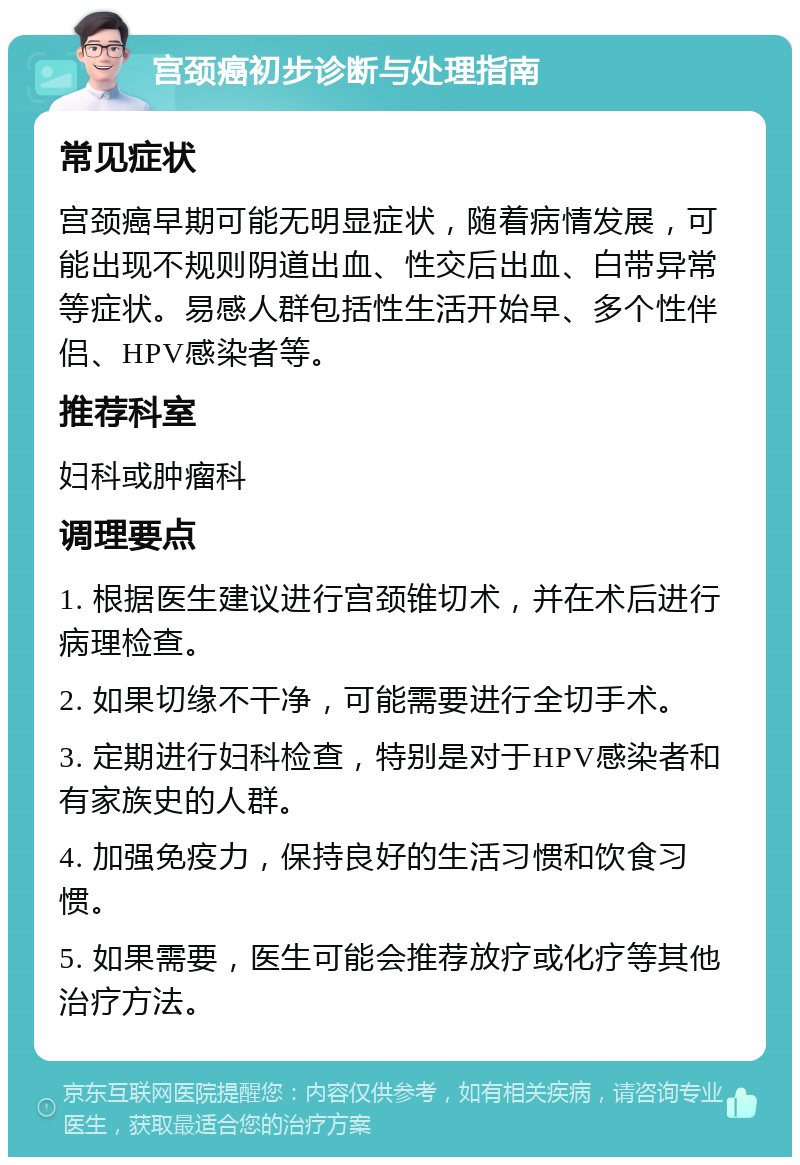 宫颈癌初步诊断与处理指南 常见症状 宫颈癌早期可能无明显症状，随着病情发展，可能出现不规则阴道出血、性交后出血、白带异常等症状。易感人群包括性生活开始早、多个性伴侣、HPV感染者等。 推荐科室 妇科或肿瘤科 调理要点 1. 根据医生建议进行宫颈锥切术，并在术后进行病理检查。 2. 如果切缘不干净，可能需要进行全切手术。 3. 定期进行妇科检查，特别是对于HPV感染者和有家族史的人群。 4. 加强免疫力，保持良好的生活习惯和饮食习惯。 5. 如果需要，医生可能会推荐放疗或化疗等其他治疗方法。