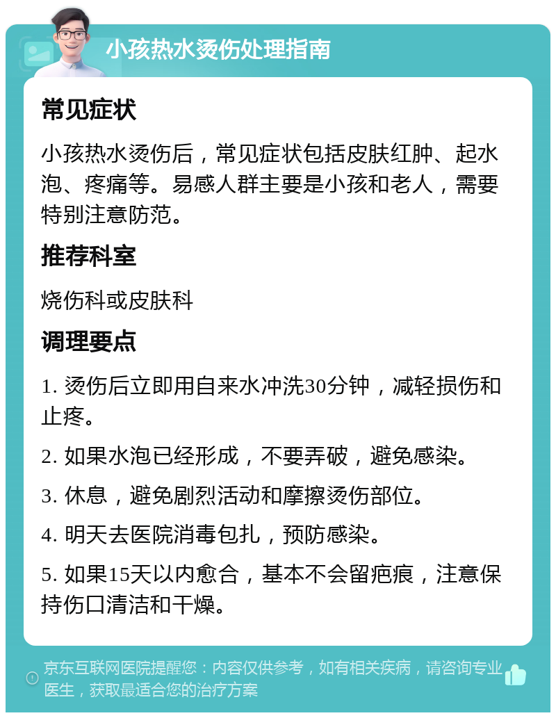 小孩热水烫伤处理指南 常见症状 小孩热水烫伤后，常见症状包括皮肤红肿、起水泡、疼痛等。易感人群主要是小孩和老人，需要特别注意防范。 推荐科室 烧伤科或皮肤科 调理要点 1. 烫伤后立即用自来水冲洗30分钟，减轻损伤和止疼。 2. 如果水泡已经形成，不要弄破，避免感染。 3. 休息，避免剧烈活动和摩擦烫伤部位。 4. 明天去医院消毒包扎，预防感染。 5. 如果15天以内愈合，基本不会留疤痕，注意保持伤口清洁和干燥。