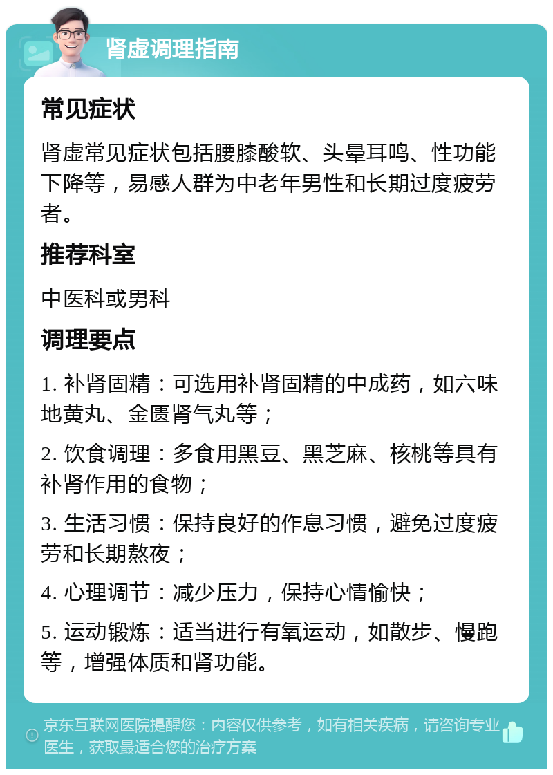 肾虚调理指南 常见症状 肾虚常见症状包括腰膝酸软、头晕耳鸣、性功能下降等，易感人群为中老年男性和长期过度疲劳者。 推荐科室 中医科或男科 调理要点 1. 补肾固精：可选用补肾固精的中成药，如六味地黄丸、金匮肾气丸等； 2. 饮食调理：多食用黑豆、黑芝麻、核桃等具有补肾作用的食物； 3. 生活习惯：保持良好的作息习惯，避免过度疲劳和长期熬夜； 4. 心理调节：减少压力，保持心情愉快； 5. 运动锻炼：适当进行有氧运动，如散步、慢跑等，增强体质和肾功能。