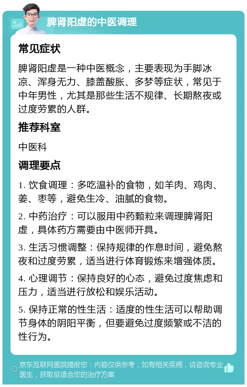 脾肾阳虚的中医调理 常见症状 脾肾阳虚是一种中医概念，主要表现为手脚冰凉、浑身无力、膝盖酸胀、多梦等症状，常见于中年男性，尤其是那些生活不规律、长期熬夜或过度劳累的人群。 推荐科室 中医科 调理要点 1. 饮食调理：多吃温补的食物，如羊肉、鸡肉、姜、枣等，避免生冷、油腻的食物。 2. 中药治疗：可以服用中药颗粒来调理脾肾阳虚，具体药方需要由中医师开具。 3. 生活习惯调整：保持规律的作息时间，避免熬夜和过度劳累，适当进行体育锻炼来增强体质。 4. 心理调节：保持良好的心态，避免过度焦虑和压力，适当进行放松和娱乐活动。 5. 保持正常的性生活：适度的性生活可以帮助调节身体的阴阳平衡，但要避免过度频繁或不洁的性行为。