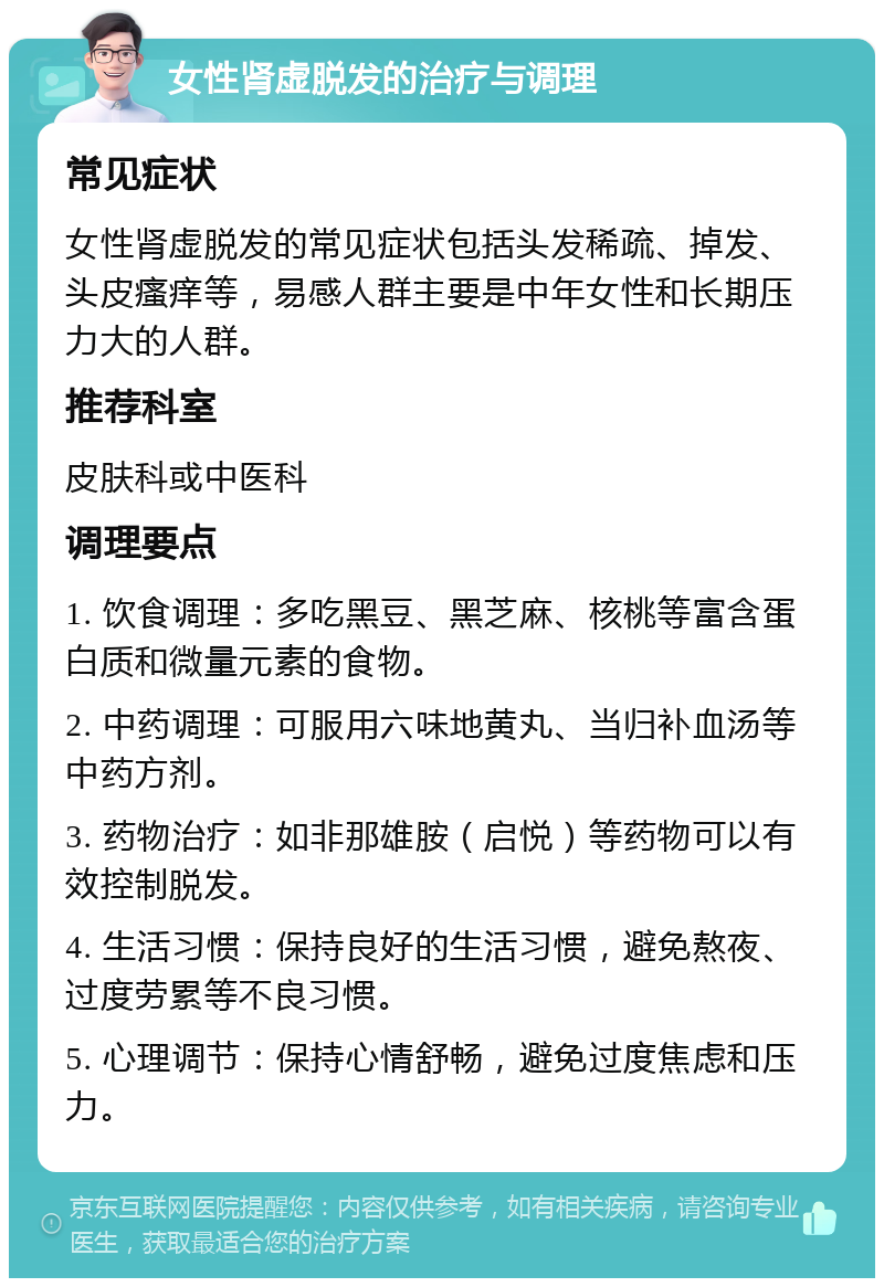 女性肾虚脱发的治疗与调理 常见症状 女性肾虚脱发的常见症状包括头发稀疏、掉发、头皮瘙痒等，易感人群主要是中年女性和长期压力大的人群。 推荐科室 皮肤科或中医科 调理要点 1. 饮食调理：多吃黑豆、黑芝麻、核桃等富含蛋白质和微量元素的食物。 2. 中药调理：可服用六味地黄丸、当归补血汤等中药方剂。 3. 药物治疗：如非那雄胺（启悦）等药物可以有效控制脱发。 4. 生活习惯：保持良好的生活习惯，避免熬夜、过度劳累等不良习惯。 5. 心理调节：保持心情舒畅，避免过度焦虑和压力。