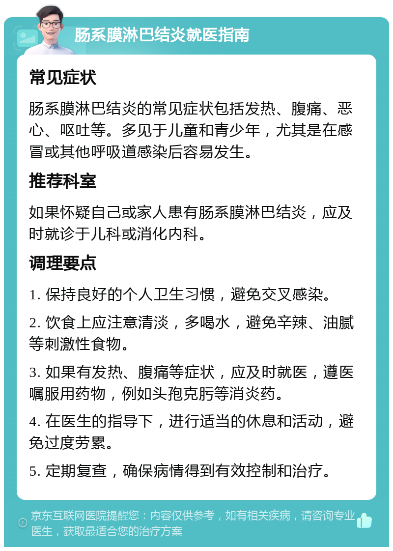 肠系膜淋巴结炎就医指南 常见症状 肠系膜淋巴结炎的常见症状包括发热、腹痛、恶心、呕吐等。多见于儿童和青少年，尤其是在感冒或其他呼吸道感染后容易发生。 推荐科室 如果怀疑自己或家人患有肠系膜淋巴结炎，应及时就诊于儿科或消化内科。 调理要点 1. 保持良好的个人卫生习惯，避免交叉感染。 2. 饮食上应注意清淡，多喝水，避免辛辣、油腻等刺激性食物。 3. 如果有发热、腹痛等症状，应及时就医，遵医嘱服用药物，例如头孢克肟等消炎药。 4. 在医生的指导下，进行适当的休息和活动，避免过度劳累。 5. 定期复查，确保病情得到有效控制和治疗。