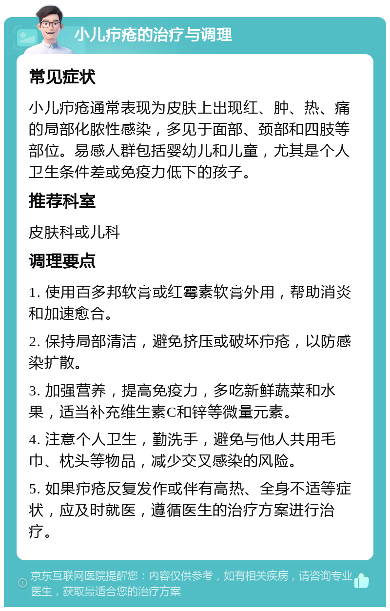 小儿疖疮的治疗与调理 常见症状 小儿疖疮通常表现为皮肤上出现红、肿、热、痛的局部化脓性感染，多见于面部、颈部和四肢等部位。易感人群包括婴幼儿和儿童，尤其是个人卫生条件差或免疫力低下的孩子。 推荐科室 皮肤科或儿科 调理要点 1. 使用百多邦软膏或红霉素软膏外用，帮助消炎和加速愈合。 2. 保持局部清洁，避免挤压或破坏疖疮，以防感染扩散。 3. 加强营养，提高免疫力，多吃新鲜蔬菜和水果，适当补充维生素C和锌等微量元素。 4. 注意个人卫生，勤洗手，避免与他人共用毛巾、枕头等物品，减少交叉感染的风险。 5. 如果疖疮反复发作或伴有高热、全身不适等症状，应及时就医，遵循医生的治疗方案进行治疗。