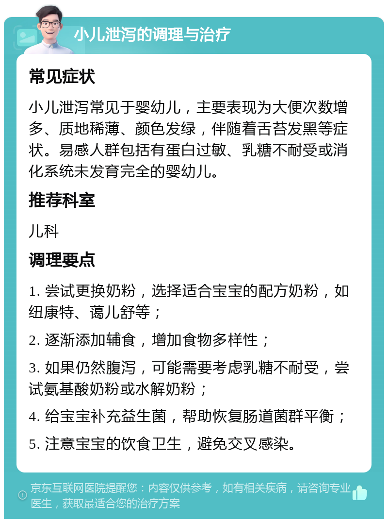 小儿泄泻的调理与治疗 常见症状 小儿泄泻常见于婴幼儿，主要表现为大便次数增多、质地稀薄、颜色发绿，伴随着舌苔发黑等症状。易感人群包括有蛋白过敏、乳糖不耐受或消化系统未发育完全的婴幼儿。 推荐科室 儿科 调理要点 1. 尝试更换奶粉，选择适合宝宝的配方奶粉，如纽康特、蔼儿舒等； 2. 逐渐添加辅食，增加食物多样性； 3. 如果仍然腹泻，可能需要考虑乳糖不耐受，尝试氨基酸奶粉或水解奶粉； 4. 给宝宝补充益生菌，帮助恢复肠道菌群平衡； 5. 注意宝宝的饮食卫生，避免交叉感染。