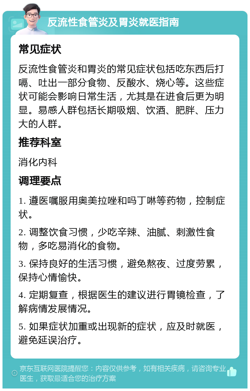 反流性食管炎及胃炎就医指南 常见症状 反流性食管炎和胃炎的常见症状包括吃东西后打嗝、吐出一部分食物、反酸水、烧心等。这些症状可能会影响日常生活，尤其是在进食后更为明显。易感人群包括长期吸烟、饮酒、肥胖、压力大的人群。 推荐科室 消化内科 调理要点 1. 遵医嘱服用奥美拉唑和吗丁啉等药物，控制症状。 2. 调整饮食习惯，少吃辛辣、油腻、刺激性食物，多吃易消化的食物。 3. 保持良好的生活习惯，避免熬夜、过度劳累，保持心情愉快。 4. 定期复查，根据医生的建议进行胃镜检查，了解病情发展情况。 5. 如果症状加重或出现新的症状，应及时就医，避免延误治疗。