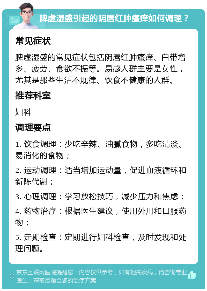 脾虚湿盛引起的阴唇红肿瘙痒如何调理？ 常见症状 脾虚湿盛的常见症状包括阴唇红肿瘙痒、白带增多、疲劳、食欲不振等。易感人群主要是女性，尤其是那些生活不规律、饮食不健康的人群。 推荐科室 妇科 调理要点 1. 饮食调理：少吃辛辣、油腻食物，多吃清淡、易消化的食物； 2. 运动调理：适当增加运动量，促进血液循环和新陈代谢； 3. 心理调理：学习放松技巧，减少压力和焦虑； 4. 药物治疗：根据医生建议，使用外用和口服药物； 5. 定期检查：定期进行妇科检查，及时发现和处理问题。