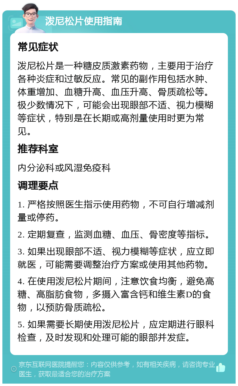 泼尼松片使用指南 常见症状 泼尼松片是一种糖皮质激素药物，主要用于治疗各种炎症和过敏反应。常见的副作用包括水肿、体重增加、血糖升高、血压升高、骨质疏松等。极少数情况下，可能会出现眼部不适、视力模糊等症状，特别是在长期或高剂量使用时更为常见。 推荐科室 内分泌科或风湿免疫科 调理要点 1. 严格按照医生指示使用药物，不可自行增减剂量或停药。 2. 定期复查，监测血糖、血压、骨密度等指标。 3. 如果出现眼部不适、视力模糊等症状，应立即就医，可能需要调整治疗方案或使用其他药物。 4. 在使用泼尼松片期间，注意饮食均衡，避免高糖、高脂肪食物，多摄入富含钙和维生素D的食物，以预防骨质疏松。 5. 如果需要长期使用泼尼松片，应定期进行眼科检查，及时发现和处理可能的眼部并发症。