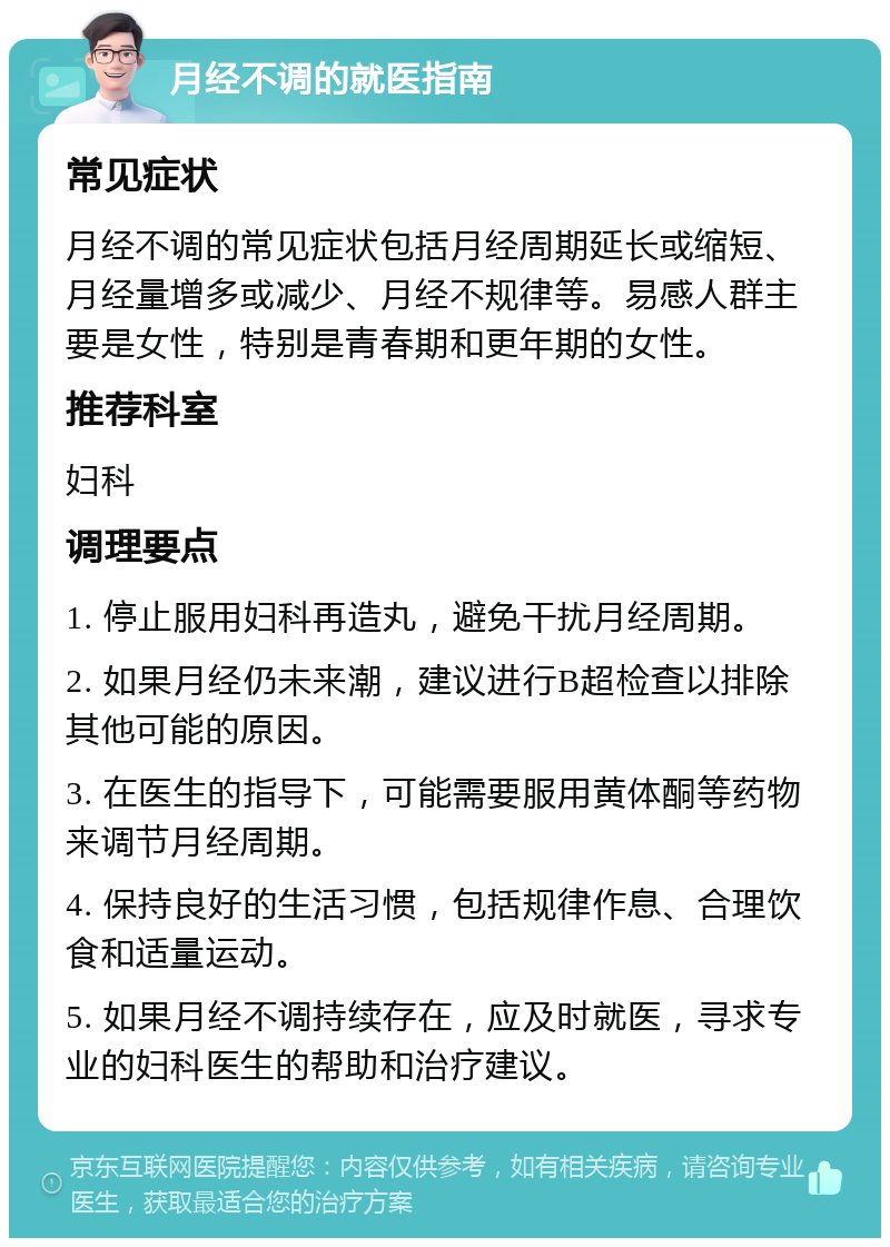 月经不调的就医指南 常见症状 月经不调的常见症状包括月经周期延长或缩短、月经量增多或减少、月经不规律等。易感人群主要是女性，特别是青春期和更年期的女性。 推荐科室 妇科 调理要点 1. 停止服用妇科再造丸，避免干扰月经周期。 2. 如果月经仍未来潮，建议进行B超检查以排除其他可能的原因。 3. 在医生的指导下，可能需要服用黄体酮等药物来调节月经周期。 4. 保持良好的生活习惯，包括规律作息、合理饮食和适量运动。 5. 如果月经不调持续存在，应及时就医，寻求专业的妇科医生的帮助和治疗建议。