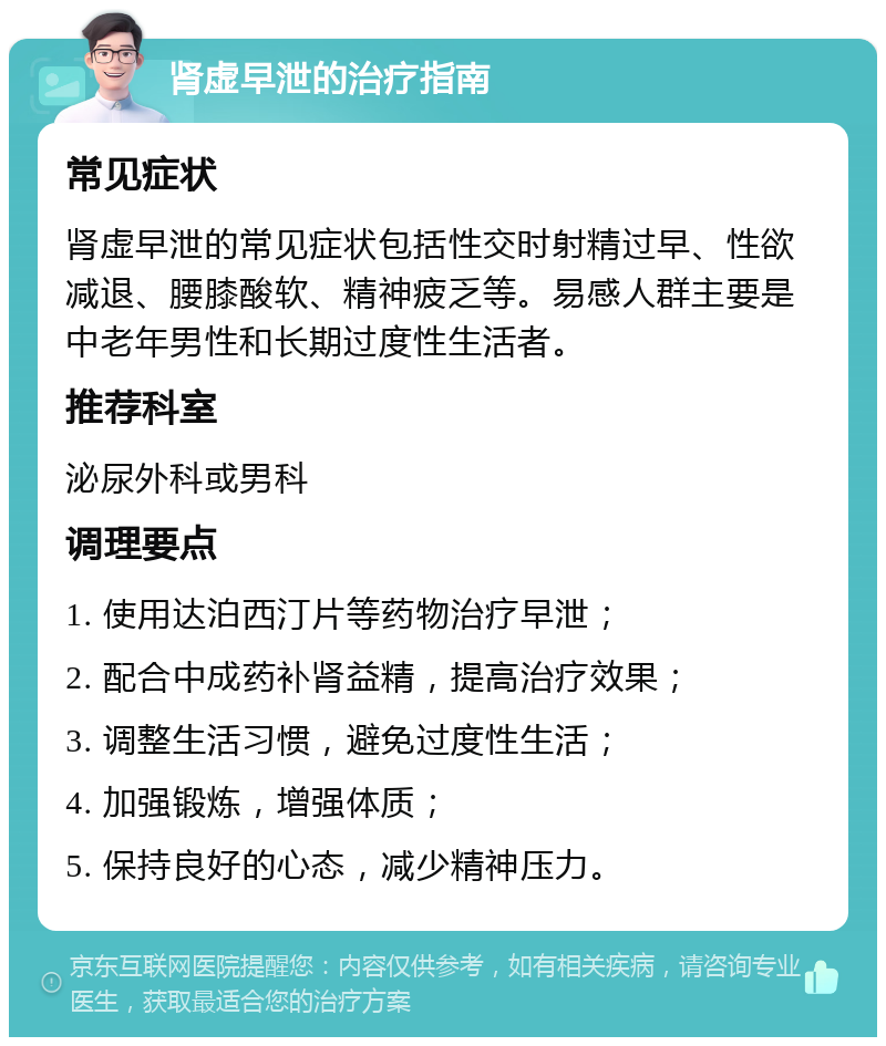 肾虚早泄的治疗指南 常见症状 肾虚早泄的常见症状包括性交时射精过早、性欲减退、腰膝酸软、精神疲乏等。易感人群主要是中老年男性和长期过度性生活者。 推荐科室 泌尿外科或男科 调理要点 1. 使用达泊西汀片等药物治疗早泄； 2. 配合中成药补肾益精，提高治疗效果； 3. 调整生活习惯，避免过度性生活； 4. 加强锻炼，增强体质； 5. 保持良好的心态，减少精神压力。