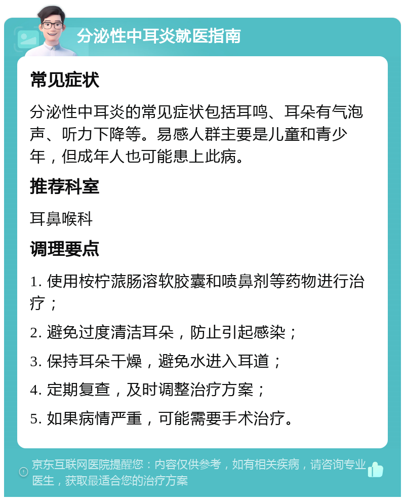 分泌性中耳炎就医指南 常见症状 分泌性中耳炎的常见症状包括耳鸣、耳朵有气泡声、听力下降等。易感人群主要是儿童和青少年，但成年人也可能患上此病。 推荐科室 耳鼻喉科 调理要点 1. 使用桉柠蒎肠溶软胶囊和喷鼻剂等药物进行治疗； 2. 避免过度清洁耳朵，防止引起感染； 3. 保持耳朵干燥，避免水进入耳道； 4. 定期复查，及时调整治疗方案； 5. 如果病情严重，可能需要手术治疗。