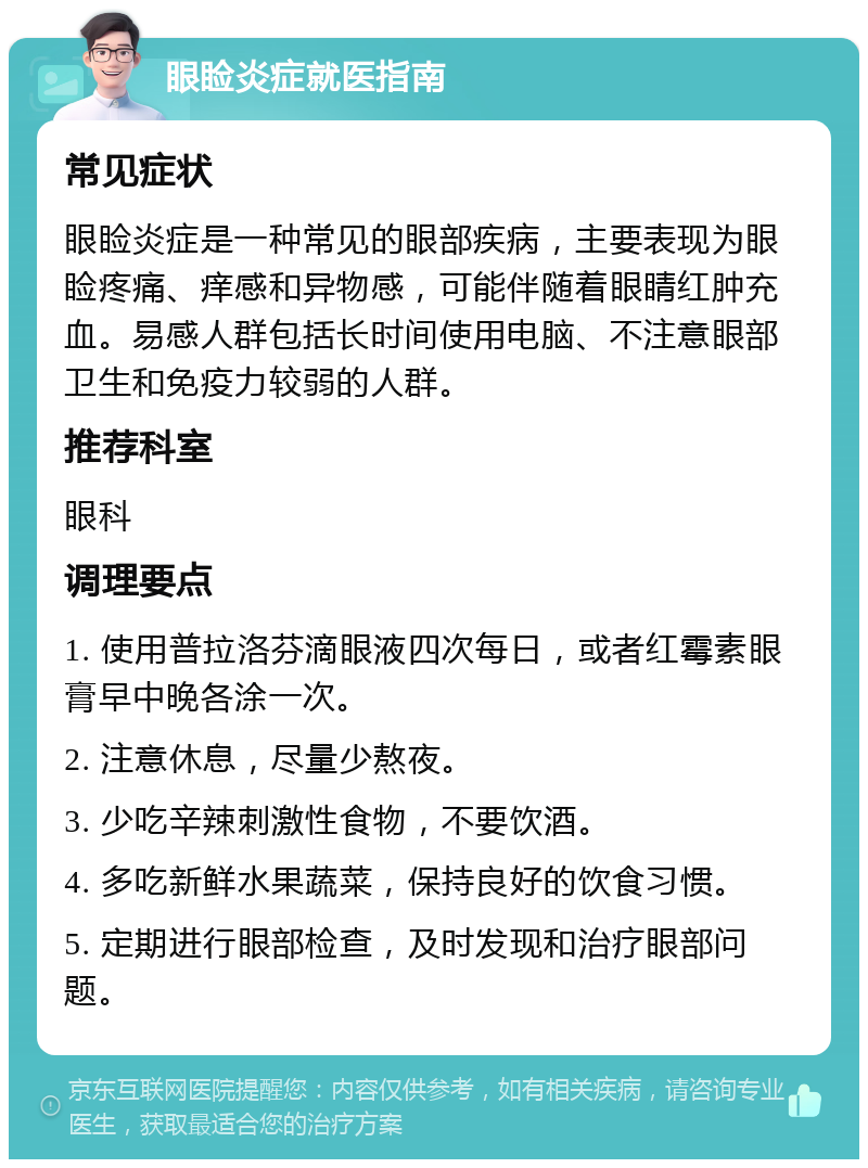 眼睑炎症就医指南 常见症状 眼睑炎症是一种常见的眼部疾病，主要表现为眼睑疼痛、痒感和异物感，可能伴随着眼睛红肿充血。易感人群包括长时间使用电脑、不注意眼部卫生和免疫力较弱的人群。 推荐科室 眼科 调理要点 1. 使用普拉洛芬滴眼液四次每日，或者红霉素眼膏早中晚各涂一次。 2. 注意休息，尽量少熬夜。 3. 少吃辛辣刺激性食物，不要饮酒。 4. 多吃新鲜水果蔬菜，保持良好的饮食习惯。 5. 定期进行眼部检查，及时发现和治疗眼部问题。